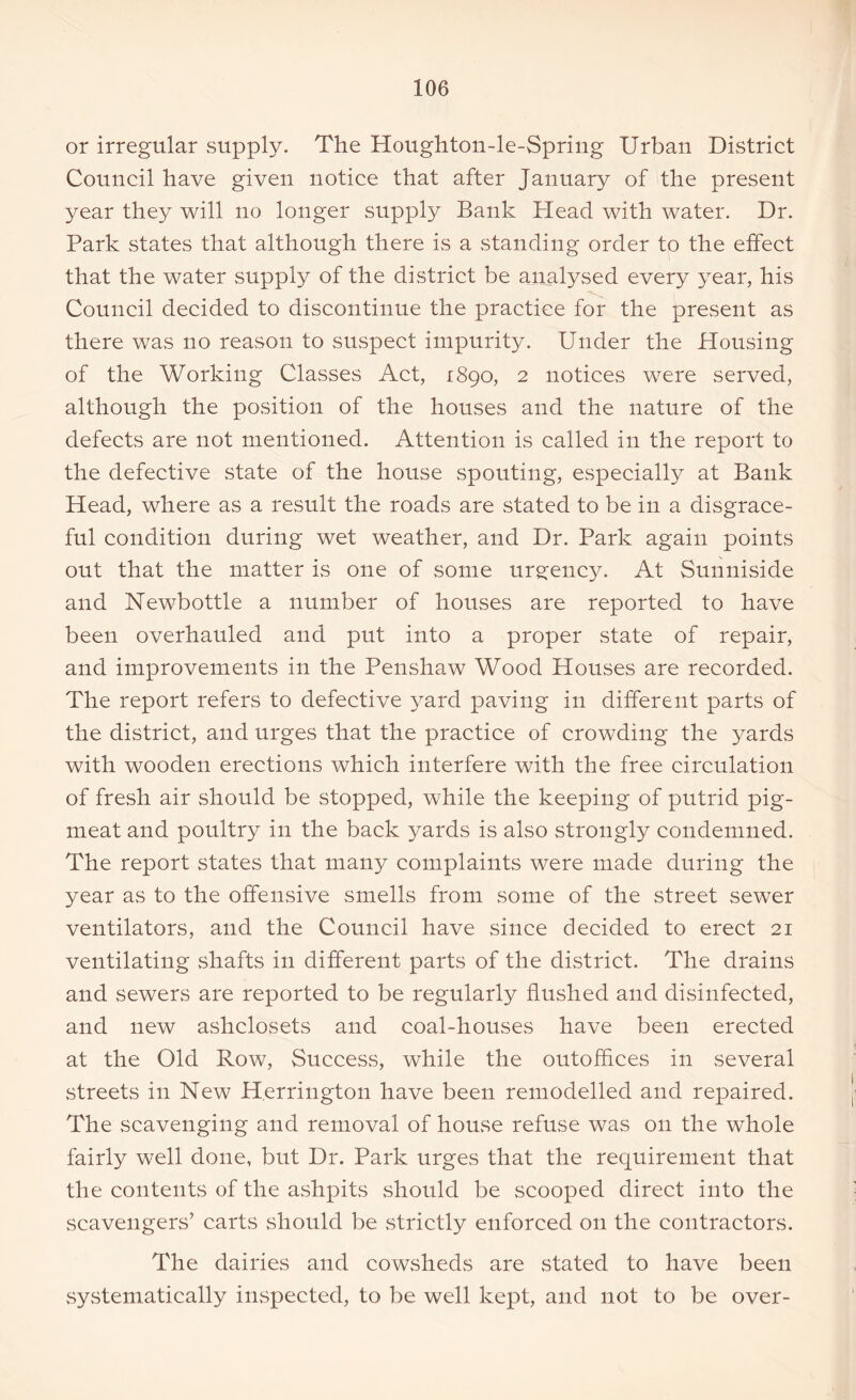 or irregular supply. The Houghton-le-Spriug Urban District Council have given notice that after January of the present year they will no longer supply Bank Head with water. Dr. Park states that although there is a standing order to the effect that the water supply of the district be analysed every year, his Council decided to discontinue the practice for the present as there was no reason to suspect impurity. Under the Housing of the Working Classes Act, 1890, 2 notices were served, although the position of the houses and the nature of the defects are not mentioned. Attention is called in the report to the defective state of the house spouting, especially at Bank Head, where as a result the roads are stated to be in a disgrace- ful condition during wet weather, and Dr. Park again points out that the matter is one of some urgency. At Sunniside and Newbottle a number of houses are reported to have been overhauled and put into a proper state of repair, and improvements in the Penshaw Wood Houses are recorded. The report refers to defective yard paving in different parts of the district, and urges that the practice of crowding the yards with wooden erections which interfere with the free circulation of fresh air should be stopped, while the keeping of putrid pig- meat and poultry in the back yards is also strongly condemned. The report states that many complaints were made during the year as to the offensive smells from some of the street sewer ventilators, and the Council have since decided to erect 21 ventilating shafts in different parts of the district. The drains and sewers are reported to be regularly flushed and disinfected, and new ashclosets and coal-houses have been erected at the Old Row, Success, while the outoffices in several streets in New Herrington have been remodelled and repaired. The scavenging and removal of house refuse was on the whole fairly well done, but Dr. Park urges that the requirement that the contents of the ashpits should be scooped direct into the scavengers’ carts should be strictly enforced 011 the contractors. The dairies and cowsheds are stated to have been systematically inspected, to be well kept, and not to be over-