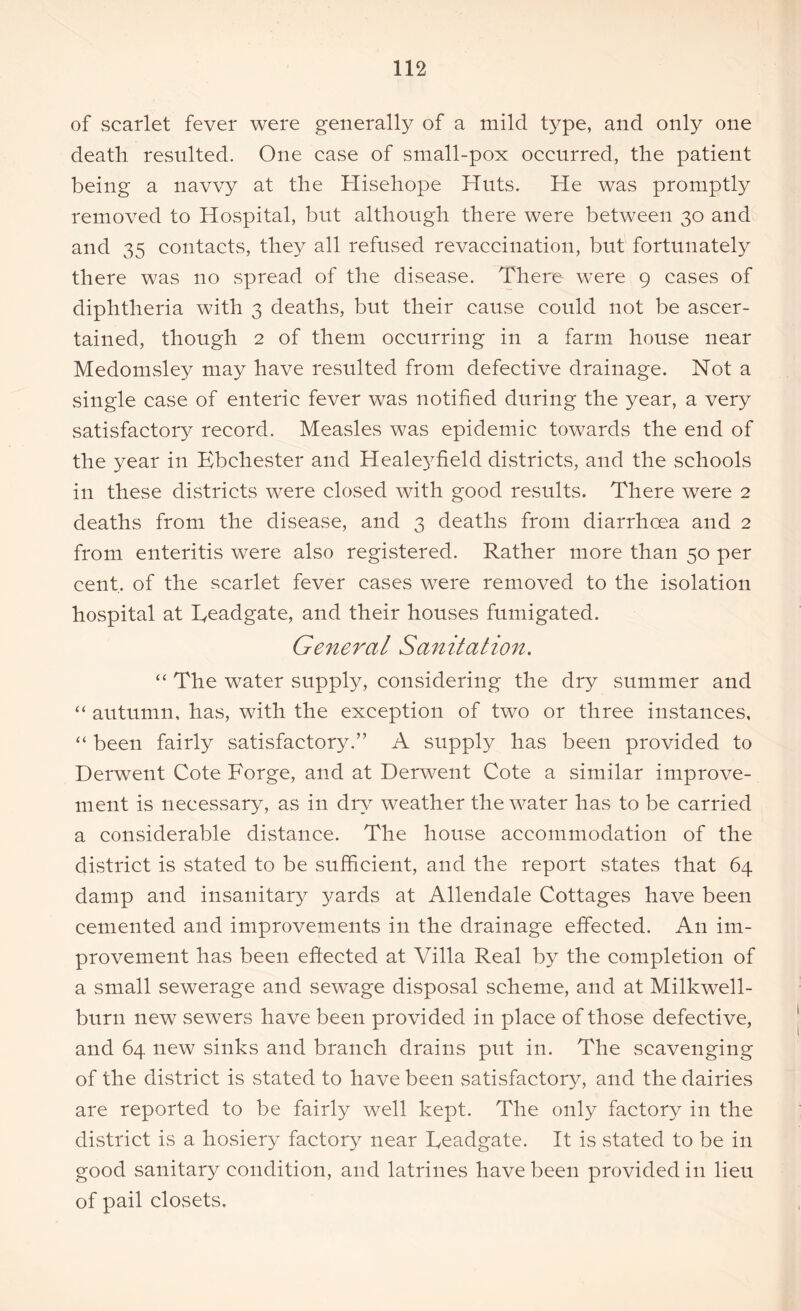 of scarlet fever were generally of a mild type, and only one death resulted. One case of small-pox occurred, the patient being a navvy at the Hisehope Huts. He was promptly removed to Hospital, but although there were between 30 and and 35 contacts, they all refused revaccination, but fortunately there was no spread of the disease. There were 9 cases of diphtheria with 3 deaths, but their cause could not be ascer- tained, though 2 of them occurring in a farm house near Medomsley may have resulted from defective drainage. Not a single case of enteric fever was notified during the year, a very satisfactory record. Measles was epidemic towards the end of the year in Ebchester and Healeyfield districts, and the schools in these districts were closed with good results. There were 2 deaths from the disease, and 3 deaths from diarrhoea and 2 from enteritis were also registered. Rather more than 50 per cent, of the scarlet fever cases were removed to the isolation hospital at Readgate, and their houses fumigated. General Sanitation. “ The water supply, considering the dry summer and “ autumn, has, with the exception of two or three instances, “ been fairly satisfactory.” A supply has been provided to Derwent Cote Forge, and at Derwent Cote a similar improve- ment is necessary, as in dry weather the water has to be carried a considerable distance. The house accommodation of the district is stated to be sufficient, and the report states that 64 damp and insanitary yards at Allendale Cottages have been cemented and improvements in the drainage effected. A11 im- provement has been effected at Villa Real by the completion of a small sewerage and sewage disposal scheme, and at Milkwell- burn new sewers have been provided in place of those defective, and 64 new sinks and branch drains put in. The scavenging of the district is stated to have been satisfactory, and the dairies are reported to be fairly well kept. The only factory in the district is a hosiery factory near Readgate. It is stated to be in good sanitary condition, and latrines have been provided in lieu of pail closets.