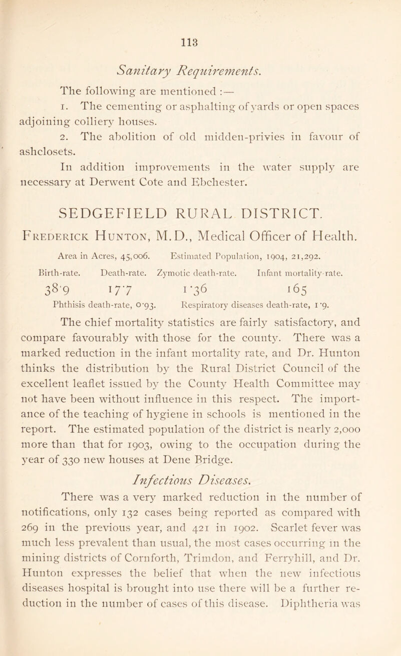 S a n it a ry Requ irements. The following are mentioned : — 1. The cementing or asphalting of yards or open spaces adjoining colliery houses. 2. The abolition of old midden-privies in favour of ashclosets. In addition improvements in the water supply are necessary at Derwent Cote and Bbchester. SEDGEFIELD RURAL DISTRICT. Frederick Hunton, M.D., Medical Officer of Health. Area in Acres, 45,006. Estimated Population, 1904, 21,292. Birth-rate. Death-rate. Zymotic death-rate. Infant mortality-rate. 389 177 1-36 165 Phthisis death-rate, 0-93. Respiratory diseases death-rate, 1 'g. The chief mortality statistics are fairly satisfactory, and compare favourably with those for the county. There was a marked reduction in the infant mortality rate, and Dr. Hunton thinks the distribution by the Rural District Council of the excellent leaflet issued by the County Health Committee may not have been without influence in this respect. The import- ance of the teaching of hygiene in schools is mentioned in the report. The estimated population of the district is nearly 2,000 more than that for 1903, owing to the occupation during the 3'ear of 330 new houses at Dene Bridge. Infectious D is eases. There was a very marked reduction in the number of notifications, only 132 cases being reported as compared with 269 in the previous year, and 421 in 1902. Scarlet fever was much less prevalent than usual, the most cases occurring 111 the mining districts of Cornforth, Trimdon, and Ferryhill, and Dr. Hunton expresses the belief that when the new infectious diseases hospital is brought into use there will be a further re- duction in the number of cases of this disease. Diphtheria was