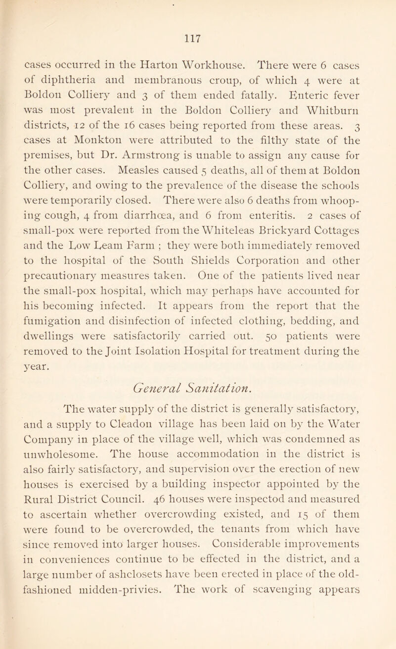 cases occurred in the Harton Workhouse. There were 6 cases of diphtheria and membranous croup, of which 4 were at Boldon Colliery and 3 of them ended fatally. Bnteric fever was most prevalent in the Boldon Colliery and Whitburn districts, 12 of the 16 cases being reported from these areas. 3 cases at Monkton were attributed to the filthy state of the premises, but Dr. Armstrong is unable to assign any cause for the other cases. Measles caused 5 deaths, all of them at Boldon Colliery, and owing to the prevalence of the disease the schools were temporarily closed. There were also 6 deaths from whoop- ing cough, 4 from diarrhoea, and 6 from enteritis. 2 cases of small-pox were reported from the Wliiteleas Brickyard Cottages and the Tow Team Farm ; they were both immediately removed to the hospital of the South Shields Corporation and other precautionary measures taken. One of the patients lived near the small-pox hospital, which may perhaps have accounted for his becoming infected. It appears from the report that the fumigation and disinfection of infected clothing, bedding, and dwellings were satisfactorily carried out. 50 patients were removed to the Joint Isolation Hospital for treatment during the year. General Sanitation. The water supply of the district is generally satisfactory, and a supply to Cleadon village has been laid on by the Water Company in place of the village well, which was condemned as unwholesome. The house accommodation in the district is also fairly satisfactory, and supervision over the erection of new houses is exercised by a building inspector appointed by the Rural District Council. 46 houses were inspectod and measured to ascertain whether overcrowding existed, and 15 of them were found to be overcrowded, the tenants from which have since removed into larger houses. Considerable improvements in conveniences continue to be effected in the district, and a large number of ashclosets have been erected in place of the old- fashioned midden-privies. The work of scavenging appears