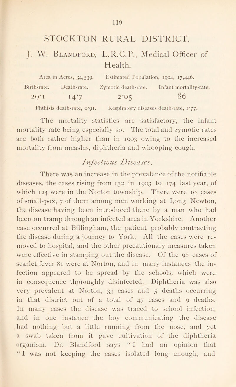 STOCKTON RURAL DISTRICT. J. W. Blandford, L.R.C.P., Medical Officer of Health. Area in Acres. 34,539- Estimated Population, 1904, 17,446. Birth-rate. Death-rate. Zymotic death-rate. Infant mortality-rate. 2 Q ’ I 147 2’05 86 Phthisis death-rate, o^i. Respiratory diseases death-rate, 177. The mortality .statistics are satisfactory, the infant mortality rate being especially so. The total and zymotic rates are both rather higher than in 1903 owing to the increased mortality from measles, diphtheria and whooping cough. Infectious Diseases. There was an increase in the prevalence of the notifiable diseases, the cases rising from 132 in 1903 to 174 last year, of which 124 were in the Norton township. There were 10 cases of small-pox, 7 of them among men working at Tong Newton, the disease having been introduced there by a man who had been on tramp through an infected area in Yorkshire. Another case occurred at Billingham, the patient probably contracting the disease during a journey to York. All the cases were re- moved to hospital, and the other precautionary measures taken were effective in stamping out the disease. Of the 98 cases of scarlet fever 81 were at Norton, and in many instances the in- fection appeared to be spread by the schools, which were in consequence thoroughly disinfected. Diphtheria was also very prevalent at Norton, 33 cases and 5 deaths occurring in that district out of a total of 47 cases and 9 deaths. In many cases the disease was traced to school infection, and in one instance the boy communicating the disease had nothing but a little running from the nose, and yet a swab taken from it gave cultivation of the diphtheria organism. Dr. Blandford says “ I had an opinion that “ I was not keeping the cases isolated long enough, and