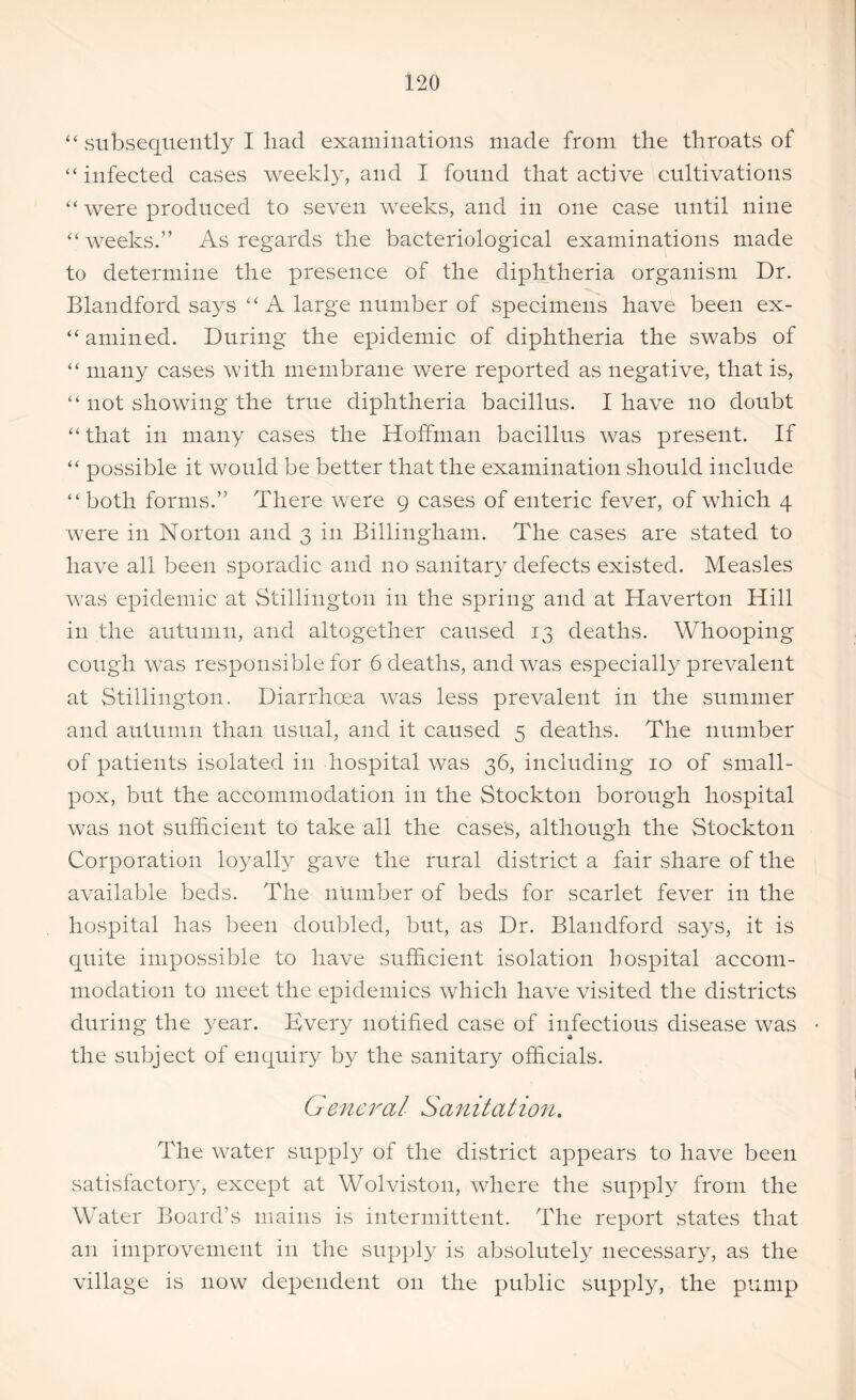 “ subsequently I had examinations made from the throats of “infected cases weekly, and I found that active cultivations “ were produced to seven weeks, and in one case until nine “weeks.” As regards the bacteriological examinations made to determine the presence of the diphtheria organism Dr. Blandford says “A large number of specimens have been ex- amined. During the epidemic of diphtheria the swabs of “ many cases with membrane were reported as negative, that is, “ not showing the true diphtheria bacillus. I have no doubt “ that in many cases the Hoffman bacillus was present. If “ possible it would be better that the examination should include “both forms.” There were 9 cases of enteric fever, of which 4 were in Norton and 3 in Billingham. The cases are stated to have all been sporadic and no sanitary defects existed. Measles was epidemic at Stillington in the spring and at Haverton Hill in the autumn, and altogether caused 13 deaths. Whooping cough was responsible for 6 deaths, and was especially prevalent at Stillington. Diarrhcea was less prevalent in the summer and autumn than usual, and it caused 5 deaths. The number of patients isolated in hospital was 36, including 10 of small- pox, but the accommodation in the Stockton borough hospital was not sufficient to take all the cases, although the Stockton Corporation loyalty gave the rural district a fair share of the available beds. The number of beds for scarlet fever in the hospital has been doubled, but, as Dr. Blandford says, it is quite impossible to have sufficient isolation hospital accom- modation to meet the epidemics which have visited the districts during the year. Kvery notified case of infectious disease was the subject of enquiry by the sanitary officials. General Sanitation. The water supply of the district appears to have been satisfactory, except at Wolviston, where the supply from the Water Board’s mains is intermittent. The report states that an improvement in the supply is absolutely necessary, as the village is now dependent on the public supply, the pump