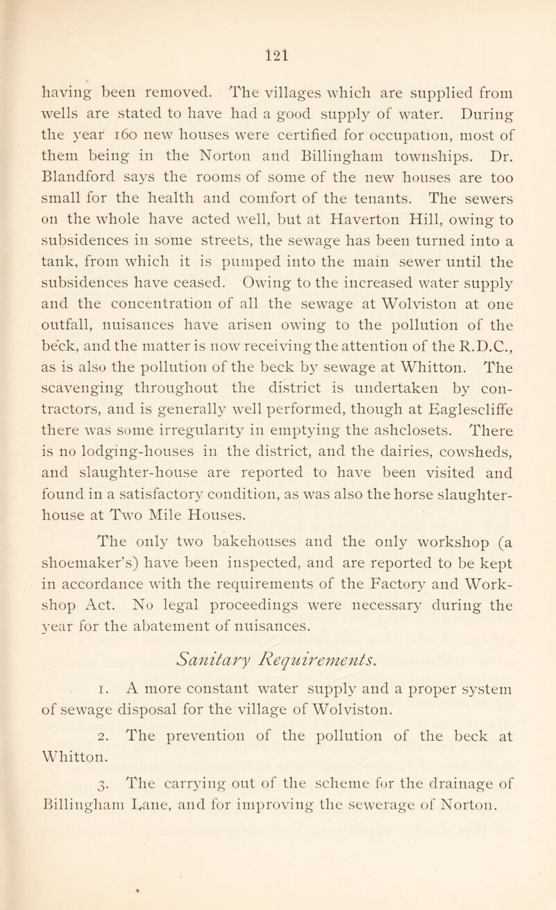 having been removed. The villages which are supplied from wells are stated to have had a good supply of water. During the year 160 new houses were certified for occupation, most of them being in the Norton and Billingham townships. Dr. Blandford says the rooms of some of the new houses are too small for the health and comfort of the tenants. The sewers on the whole have acted well, but at Haverton Hill, owing to subsidences in some streets, the sewage has been turned into a tank, from which it is pumped into the main sewer until the subsidences have ceased. Owing to the increased water supply and the concentration of all the sewage at Wolviston at one outfall, nuisances have arisen owing to the pollution of the beck, and the matter is now receiving the attention of the R.D.C., as is also the pollution of the beck by sewage at Whitton. The scavenging throughout the district is undertaken by con- tractors, and is generally well performed, though at Kaglescliffe there was some irregularity in emptying the ashclosets. There is no lodging-houses in the district, and the dairies, cowsheds, and slaughter-house are reported to have been visited and found in a satisfactory condition, as was also the horse slaughter- house at Two Mile Houses. The only two bakehouses and the only workshop (a shoemaker’s) have been inspected, and are reported to be kept in accordance with the requirements of the Factory and Work- shop Act. No legal proceedings were necessary during the year for the abatement of nuisances. Sanitary Requirements. 1. A more constant water supply and a proper system of sewage disposal for the village of Wolviston. 2. The prevention of the pollution of the beck at Whitton. 3. The carrying out of the scheme for the drainage of Billingham Dane, and for improving the sewerage of Norton.