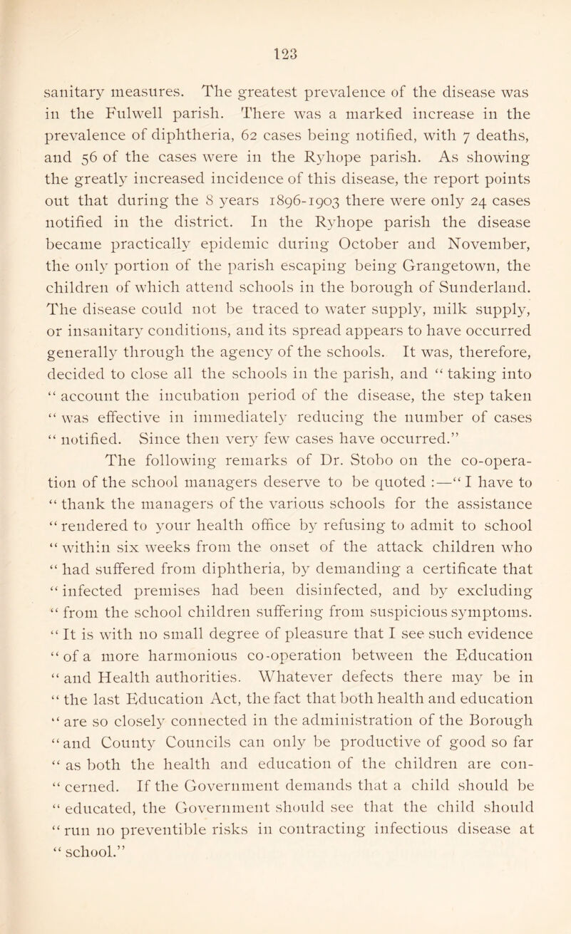 sanitary measures. The greatest prevalence of the disease was in the Fulwell parish. There was a marked increase in the prevalence of diphtheria, 62 cases being notified, with 7 deaths, and 56 of the cases were in the Ryhope parish. As showing the greatly increased incidence of this disease, the report points out that during the 8 years 1896-1903 there were only 24 cases notified in the district. In the Ryhope parish the disease became practically epidemic during October and November, the only portion of the parish escaping being Grangetown, the children of which attend schools in the borough of Sunderland. The disease could not be traced to water supply, milk supply, or insanitary conditions, and its spread appears to have occurred generally through the agency of the schools. It was, therefore, decided to close all the schools in the parish, and “ taking into “ account the incubation period of the disease, the step taken “ was effective in immediately reducing the number of cases “ notified. Since then very few cases have occurred.” The following remarks of Dr. Stobo on the co-opera- tion of the school managers deserve to be quoted :—“I have to “ thank the managers of the various schools for the assistance “ rendered to your health office by refusing to admit to school “ within six weeks from the onset of the attack children who “ had suffered from diphtheria, by demanding a certificate that “ infected premises had been disinfected, and by excluding “ from the school children suffering from suspicious symptoms. “It is with no small degree of pleasure that I see such evidence “ of a more harmonious co-operation between the Education “ and Health authorities. Whatever defects there may be in “ the last Education Act, the fact that both health and education “ are so closely connected in the administration of the Borough “and County Councils can only be productive of good so far “ as both the health and education of the children are con- “ cerned. If the Government demands that a child should be “ educated, the Government should see that the child should “run no preventible risks in contracting infectious disease at “ school.”