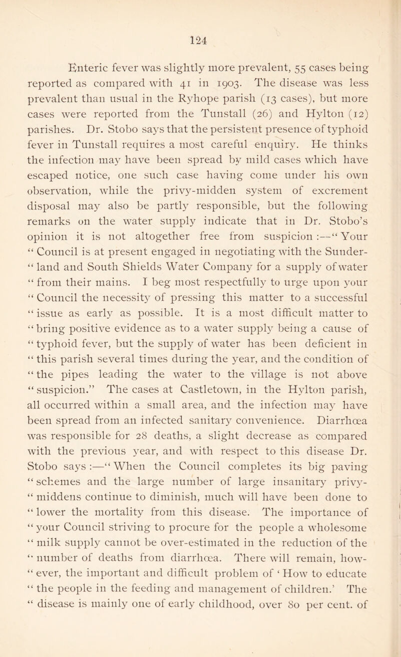 Enteric fever was slightly more prevalent, 55 cases being reported as compared with 41 in 1903. The disease was less prevalent than usual in the Ryhope parish (13 cases), but more cases were reported from the Tunstall (26) and Hylton (12) parishes. Dr. Stobo says that the persistent presence of typhoid fever in Tunstall requires a most careful enquiry. He thinks the infection may have been spread by mild cases which have escaped notice, one such case having come under his own observation, while the privy-midden system of excrement disposal may also be partly responsible, but the following remarks on the water supply indicate that in Dr. Stobo’s opinion it is not altogether free from suspicion:—“Your “ Council is at present engaged in negotiating with the Sunder- “ land and South Sh ields Water Company for a supply of water “ from their mains. I beg most respectfully to urge upon your “ Council the necessity of pressing this matter to a successful “ issue as early as possible. It is a most difficult matter to “bring positive evidence as to a water supply being a cause of “ typhoid fever, but the supply of water has been deficient in “ this parish several times during the year, and the condition of “ the pipes leading the water to the village is not above “ suspicion.” The cases at Castletown, in the Hylton parish, all occurred within a small area, and the infection may have been spread from an infected sanitary convenience. Diarrhoea was responsible for 28 deaths, a slight decrease as compared with the previous year, and with respect to this disease Dr. Stobo says:—“When the Council completes its big paving “ schemes and the large number of large insanitary privy - “ middens continue to diminish, much will have been done to “ lower the mortality from this disease. The importance of “your Council striving to procure for the people a wholesome “ milk supply cannot be over-estimated in the reduction of the “ number of deaths from diarrhoea. There will remain, how- “ ever, the important and difficult problem of ‘ How to educate “ the people in the feeding and management of children.’ The “ disease is mainly one of early childhood, over 80 per cent, of
