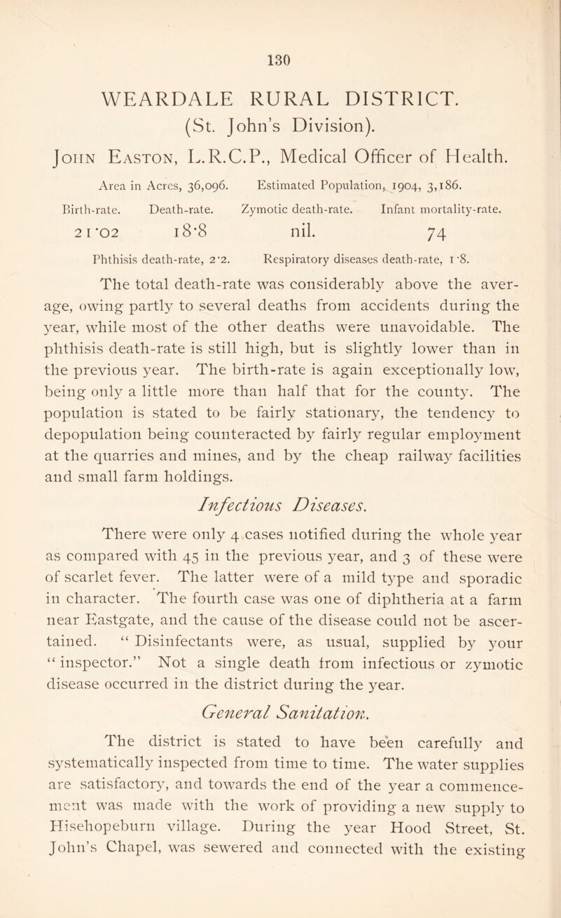 WEARDALE RURAL DISTRICT. (St. John’s Division). John Easton, L.R.C.P., Medical Officer of Health. Area in Acres, 36,096. Estimated Population, 1904, 3,186. Birth-rate. Death-rate. Zymotic death-rate. Infant mortality-rate. 21*02 18*8 nil. 74 Phthisis death-rate, 2*2. Respiratory diseases death-rate, 1'8. The total death-rate was considerably above the aver- age, owing partly to several deaths from accidents during the year, while most of the other deaths were unavoidable. The phthisis death-rate is still high, but is slightly lower than in the previous year. The birth-rate is again exceptionally low, being only a little more than half that for the county. The population is stated to be fairly stationary, the tendenc}7 to depopulation being counteracted by fairly regular employment at the quarries and mines, and by the cheap railway facilities and small farm holdings. Infectious Diseases. There were only 4 cases notified during the whole year as compared with 45 in the previous year, and 3 of these were of scarlet fever. The latter were of a mild type and sporadic in character. The fourth case was one of diphtheria at a farm near Eastgate, and the cause of the disease could not be ascer- tained. “ Disinfectants were, as usual, supplied by your “ inspector.” Not a single death from infectious or zymotic disease occurred in the district during the year. General Sanitation. The district is stated to have been carefully and systematically inspected from time to time. The water supplies are satisfactory, and towards the end of the year a commence- ment was made with the work of providing a new supply to Hisehopeburn village. During the year Hood Street, St. John’s Chapel, was sewered and connected with the existing