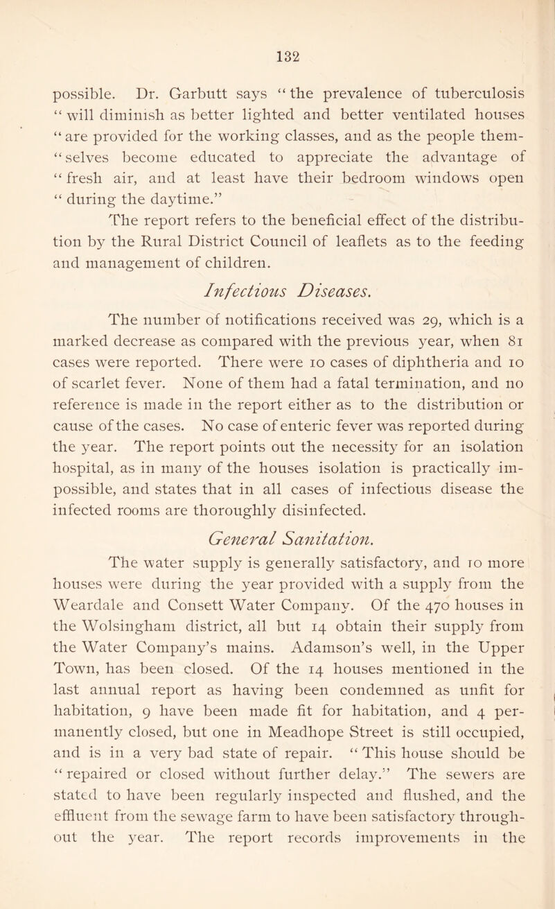 possible. Dr. Garbutt says “ the prevalence of tuberculosis “ will diminish as better lighted and better ventilated houses “ are provided for the working classes, and as the people them- “ selves become educated to appreciate the advantage of ‘‘fresh air, and at least have their bedroom windows open “ during the daytime.” The report refers to the beneficial effect of the distribu- tion by the Rural District Council of leaflets as to the feeding and management of children. Infectious Diseases. The number of notifications received was 29, which is a marked decrease as compared with the previous year, when 81 cases were reported. There were 10 cases of diphtheria and 10 of scarlet fever. None of them had a fatal termination, and no reference is made in the report either as to the distribution or cause of the cases. No case of enteric fever was reported during the year. The report points out the necessity for an isolation hospital, as in many of the houses isolation is practically im- possible, and states that in all cases of infectious disease the infected rooms are thoroughly disinfected. General Sanitation. The water supply is generally satisfactory, and to more houses were during the year provided with a supply from the Weardale and Consett Water Company. Of the 470 houses in the Wolsingham district, all but 14 obtain their supply from the Water Company’s mains. Adamson’s well, in the Upper Town, has been closed. Of the 14 houses mentioned in the last annual report as having been condemned as unfit for habitation, 9 have been made fit for habitation, and 4 per- manently closed, but one in Meadhope Street is still occupied, and is in a very bad state of repair. “ This house should be “ repaired or closed without further delay.” The sewers are stated to have been regularly inspected and flushed, and the effluent from the sewage farm to have been satisfactory through- out the year. The report records improvements in the