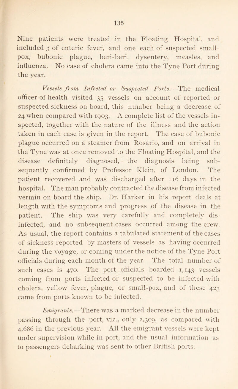 Nine patients were treated in the Floating Hospital, and included 3 of enteric fever, and one each of suspected small- pox, bubonic plague, beri-beri, dysentery, measles, and influenza. No case of cholera came into the Tyne Port during the year. Vessels from Infected or Suspected Ports.—The medical officer of health visited 35 vessels on account of reported or suspected sickness on board, this number being a decrease of 24 when compared with 1903. A complete list of the vessels in- spected, together with the nature of the illness and the action taken in each case is given in the report. The case of bubonic plague occurred on a steamer from Rosario, and on arrival in the Tyne was at once removed to the Floating Hospital, and the disease definitely diagnosed, the diagnosis being sub- sequently confirmed by Professor Klein, of Tondon. The patient recovered and was discharged after 116 days in the hospital. The man probably contracted the disease from infected vermin on board the ship. Dr. Harker in his report deals at length with the symptoms and progress of the disease in the patient. The ship was very carefully and completely dis- infected, and no subsequent cases occurred among the crew. As usual, the report contains a tabulated statement of the cases of sickness reported by masters of vessels as having occurred during the voyage, or coming under the notice of the Tyne Port officials during each month of the year. The total number of such cases is 470. The port officials boarded 1,143 vessels coming from ports infected or suspected to be infected with cholera, yellow fever, plague, or small-pox, and of these 423 came from ports known to be infected. Emigrants.—There was a marked decrease in the number passing through the port, viz., only 2,309, as compared with 4,686 in the previous year. All the emigrant vessels were kept under supervision while in port, and the usual information as to passengers debarking was sent to other British ports.