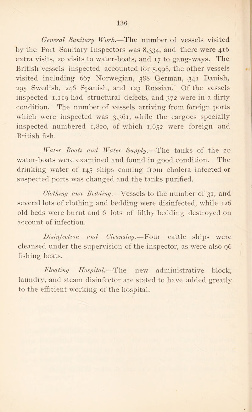 General Sanitary Work.—The number of vessels visited by the Port Sanitary Inspectors was 8,334, an<^ there were 416 extra visits, 20 visits to water-boats, and 17 to gang-ways. The British vessels inspected accounted for 5,998, the other vessels visited including 667 Norwegian, 388 German, 341 Danish, 295 Swedish, 246 Spanish, and 123 Russian. Of the vessels inspected 1,119 had structural defects, and 372 were in a dirty condition. The number of vessels arriving from foreign ports which were inspected was 3,361, while the cargoes specially inspected numbered 1,820, of which 1,652 were foreign and British fish. Water Boats and Water Supply.—The tanks of the 20 water-boats were examined and found in good condition. The drinking water of 145 ships coming from cholera infected or suspected ports was changed and the tanks purified. Clothiny ana Beddiny.—Vessels to the number of 31, and several lots of clothing and bedding were disinfected, while 126 old beds were burnt and 6 lots of filthy^ bedding destroyed on account of infection. Disinfection and Cleansing.—Four cattle ships were cleansed under the supervision of the inspector, as were also 96 fishing boats. Floating Hospital.—The new administrative block, laundry, and steam disinfector are stated to have added greatly to the efficient working of the hospital.