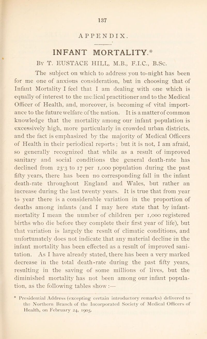 APPENDIX. INFANT MORTALITY.* By T. EUSTACE HIDE, M.B., E.I.C., B.Sc. The subject on which to address you to-night has been for me one of anxious consideration, but in choosing that of Infant Mortality I feel that I am dealing with one which is equally of interest to the medical practitioner and to the Medical Officer of Health, and, moreover, is, becoming of vital import- ance to the future welfare of the nation. It is a matter of common knowledge that the mortality among our infant population is excessively high, more particularly in crowded urban districts, and the fact is emphasized by the majority of Medical Officers of Health in their periodical reports ; but it is not, I am afraid, so generally recognized that while as a result of improved sanitary and social conditions the general death-rate has declined from 23-3 to 17 per 1,000 population during the past fifty years, there has been no corresponding fall in the infant death-rate throughout England and Wales, but rather an increase during the last twenty years. It is true that from year to year there is a considerable variation in the proportion of deaths among infants (and I may here state that by infant- mortality I mean the number of children per 1,000 registered births who die before they complete their first year of life), but that variation is largely the result of climatic conditions, and unfortunately does not indicate that any material decline in the infant mortality has been effected as a result of improved sani- tation. As I have already stated, there has been a very marked decrease in the total death-rate during the past fifty years, resulting in the saving of some millions of lives, but the diminished mortality has not been among our infant popula- tion, as the following tables show :— * Presidential Address (excepting' certain introductory remarks) delivered to the Northern Branch of the Incorporated Society of Medical Officers of Health, on February 24, 1905.