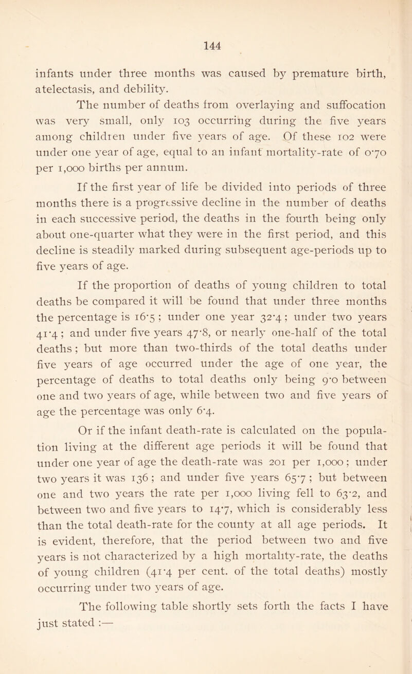 infants under three months was caused by premature birth, atelectasis, and debility. The number of deaths from overlaying and suffocation was very small, only 103 occurring during the five years among children under five years of age. Of these 102 were under one year of age, equal to an infant mortality-rate of 070 per 1,000 births per annum. If the first year of life be divided into periods of three months there is a progressive decline in the number of deaths in each successive period, the deaths in the fourth being only about one-quarter what they were in the first period, and this decline is steadily marked during subsequent age-periods up to five years of age. If the proportion of deaths of young children to total deaths be compared it will be found that under three months the percentage is 16-5 ; under one year 32-4; under two years 41*4 ; and under five years 47*8, or nearly one-half of the total deaths ; but more than two-thirds of the total deaths under five years of age occurred under the age of one year, the percentage of deaths to total deaths only being 9*0 between one and two years of age, while between two and five years of age the percentage was only 6*4. Or if the infant death-rate is calculated on the popula- tion living at the different age periods it will be found that under one year of age the death-rate was 201 per 1,000; under two years it was 136 ; and under five years 657 ; but between one and two years the rate per 1,000 living fell to 63*2, and between two and five years to 147, which is considerably less than the total death-rate for the county at all age periods. It is evident, therefore, that the period between two and five years is not characterized by a high mortality-rate, the deaths of young children (41 -4 per cent, of the total deaths) mostly occurring under two years of age. The following table shortly sets forth the facts I have just stated :—