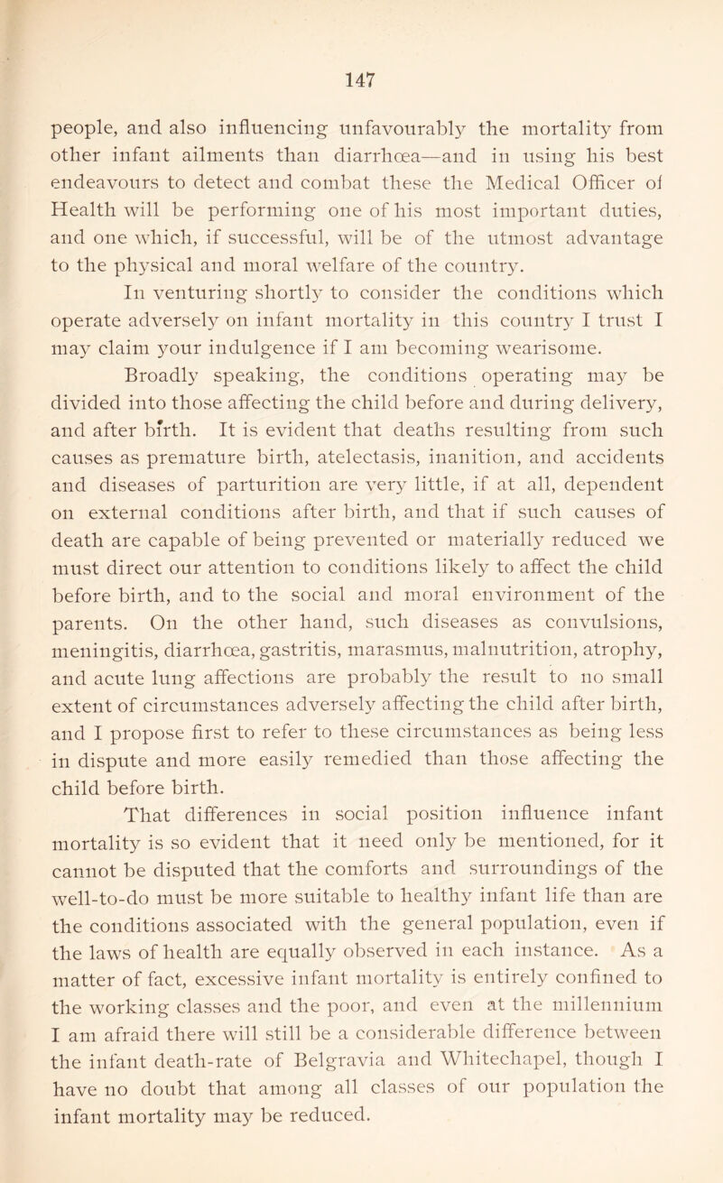 people, and also influencing unfavourably the mortality from other infant ailments than diarrhoea—and in using his best endeavours to detect and combat these the Medical Officer of Health will be performing one of his most important duties, and one which, if successful, will be of the utmost advantage to the physical and moral welfare of the country. In venturing shortly to consider the conditions which operate adversely on infant mortality in this country I trust I may claim your indulgence if I am becoming wearisome. Broadly speaking, the conditions operating ma}^ be divided into those affecting the child before and during delivery, and after birth. It is evident that deaths resulting from such causes as premature birth, atelectasis, inanition, and accidents and diseases of parturition are very little, if at all, dependent on external conditions after birth, and that if such causes of death are capable of being prevented or materially reduced we must direct our attention to conditions likely to affect the child before birth, and to the social and moral environment of the parents. On the other hand, such diseases as convulsions, meningitis, diarrhoea, gastritis, marasmus, malnutrition, atrophy, and acute lung affections are probably the result to no small extent of circumstances adversely affecting the child after birth, and I propose first to refer to these circumstances as being less in dispute and more easily remedied than those affecting the child before birth. That differences in social position influence infant mortality is so evident that it need only be mentioned, for it cannot be disputed that the comforts and surroundings of the well-to-do must be more suitable to healthy infant life than are the conditions associated with the general population, even if the laws of health are equally observed in each instance. As a matter of fact, excessive infant mortality is entirely confined to the working classes and the poor, and even at the millennium I am afraid there will still be a considerable difference between the infant death-rate of Belgravia and Whitechapel, though I have no doubt that among all classes of our population the infant mortality may be reduced.