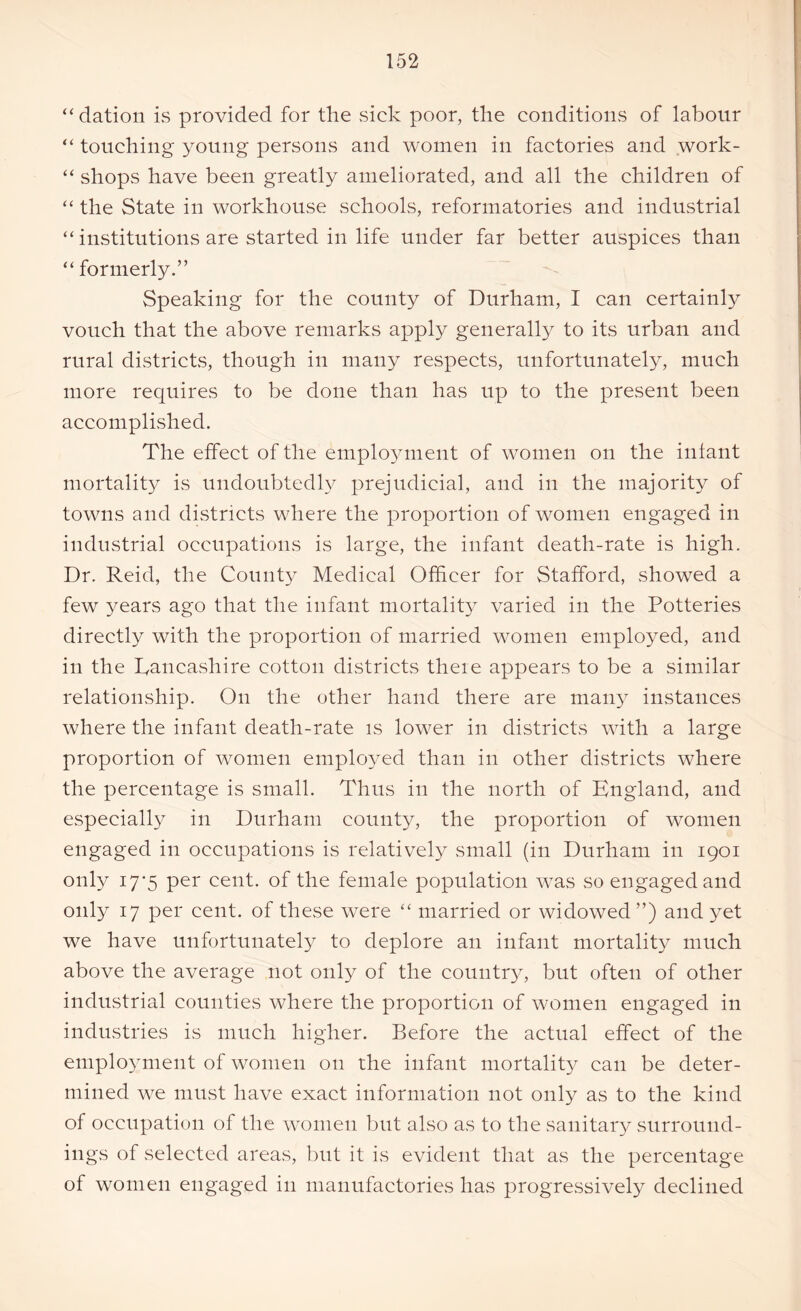 “ dation is provided for the sick poor, the conditions of labour “ touching young persons and women in factories and work- “ shops have been greatly ameliorated, and all the children of “ the State in workhouse schools, reformatories and industrial “ institutions are started in life under far better auspices than “ formerly.” Speaking for the county of Durham, I can certainly vouch that the above remarks apply generally to its urban and rural districts, though in many respects, unfortunately, much more requires to be done than has up to the present been accomplished. The effect of the employment of women on the infant mortality is undoubtedly prejudicial, and in the majority of towns and districts where the proportion of women engaged in industrial occupations is large, the infant death-rate is high. Dr. Reid, the County Medical Officer for Stafford, showed a few years ago that the infant mortality varied in the Potteries directly with the proportion of married women employed, and in the Lancashire cotton districts there appears to be a similar relationship. On the other hand there are many instances where the infant death-rate is low^er in districts with a large proportion of women employed than in other districts where the percentage is small. Thus in the north of England, and especially in Durham county, the proportion of women engaged in occupations is relatively small (in Durham in 1901 only 17-5 per cent, of the female population w7as so engagedand only 17 per cent, of these were “ married or widowed”) and yet we have unfortunately to deplore an infant mortality much above the average not only of the country, but often of other industrial counties where the proportion of women engaged in industries is much higher. Before the actual effect of the employment of women on the infant mortality can be deter- mined we must have exact information not only as to the kind of occupation of the women but also as to the sanitary surround- ings of selected areas, but it is evident that as the percentage of women engaged in manufactories has progressively declined