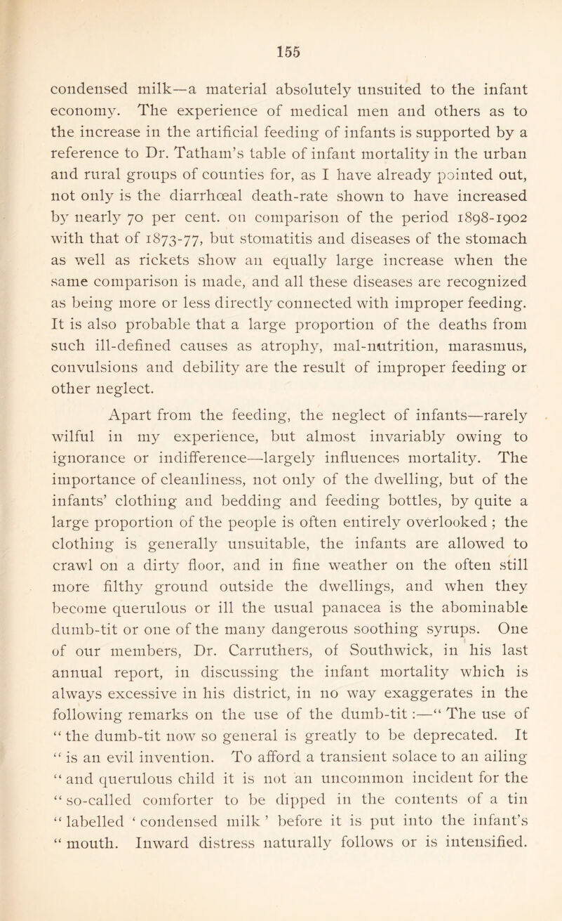 condensed milk—a material absolutely unsuited to the infant economy. The experience of medical men and others as to the increase in the artificial feeding of infants is supported by a reference to Dr. Tatham’s table of infant mortality in the urban and rural groups of counties for, as I have already pointed out, not only is the diarrhoeal death-rate shown to have increased by nearly 70 per cent, on comparison of the period 1898-1902 with that of 1873-77, but stomatitis and diseases of the stomach as well as rickets show an equally large increase when the same comparison is made, and all these diseases are recognized as being more or less directly connected with improper feeding. It is also probable that a large proportion of the deaths from such ill-defined causes as atrophy, mal-nutrition, marasmus, convulsions and debility are the result of improper feeding or other neglect. Apart from the feeding, the neglect of infants—rarely wilful in my experience, but almost invariably owing to ignorance or indifference—largely influences mortality. The importance of cleanliness, not only of the dwelling, but of the infants’ clothing and bedding and feeding bottles, by quite a large proportion of the people is often entirely overlooked ; the clothing is generally unsuitable, the infants are allowed to crawl on a dirty floor, and in fine weather on the often still more filthy ground outside the dwellings, and when they become querulous or ill the usual panacea is the abominable dumb-tit or one of the many dangerous soothing syrups. One of our members, Dr. Carruthers, of South wick, in his last annual report, in discussing the infant mortality which is always excessive in his district, in no way exaggerates in the following remarks on the use of the dumb-tit :—“ The use of “ the dumb-tit now so general is greatly to be deprecated. It “is an evil invention. To afford a transient solace to an ailing “ and querulous child it is not an uncommon incident for the “ so-called comforter to be dipped in the contents of a tin “labelled ‘condensed milk’ before it is put into the infant’s “ mouth. Inward distress naturally follows or is intensified.