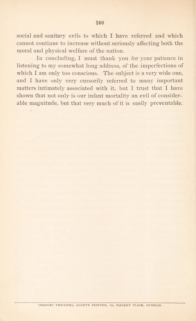 social and sanitary evils to which I have referred and which cannot continue to increase without seriously affecting both the moral and physical welfare of the nation. In concluding, I must thank you for your patience in listening to my somewhat long address, of the imperfections of which I am only too conscious. The subject is a very wide one, and I have only very cursorily referred to many important matters intimately associated with it, but I trust that I have shown that not only is our infant mortality an evil of consider- able magnitude, but that very much of it is easily preventable. CHARLES THWAITES, COUNTY PRINTER, IO, MARKET PLACE, DURHAM.