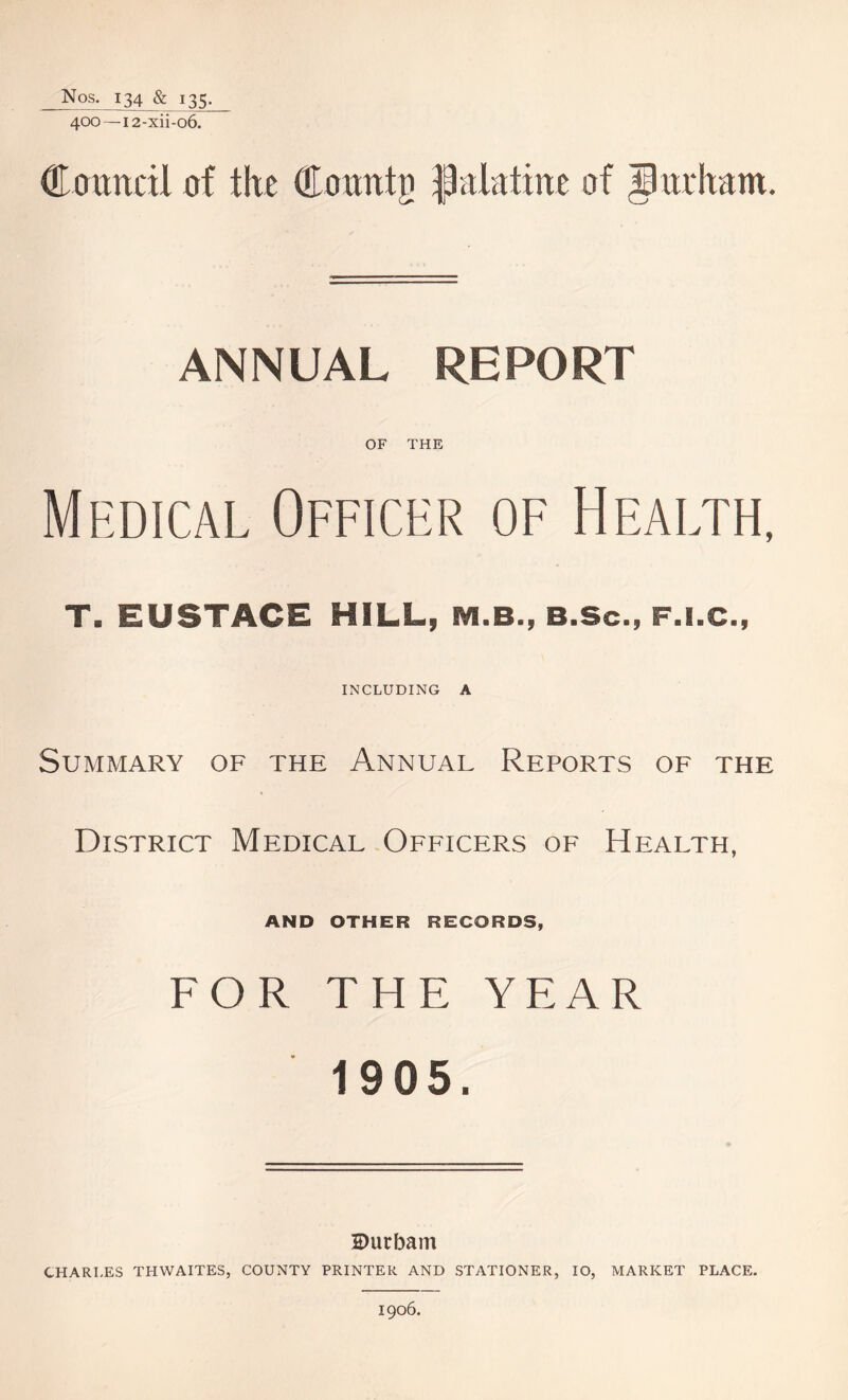 Nos. 134 & 135. 400 — i2-xii-o6. Council of flic Coralo IJ.il.itine of Burhant. ANNUAL REPORT OF THE Medical Officer of Health, T. EUSTACE HILL, M.B., B.Scm F.I.C., INCLUDING A Summary of the Annual Reports of the District Medical Officers of Health, AND OTHER RECORDS, FOR THE YEAR 1905. S)urbam CHARLES THWAITES, COUNTY PRINTER AND STATIONER, IO, MARKET PLACE. 1906.