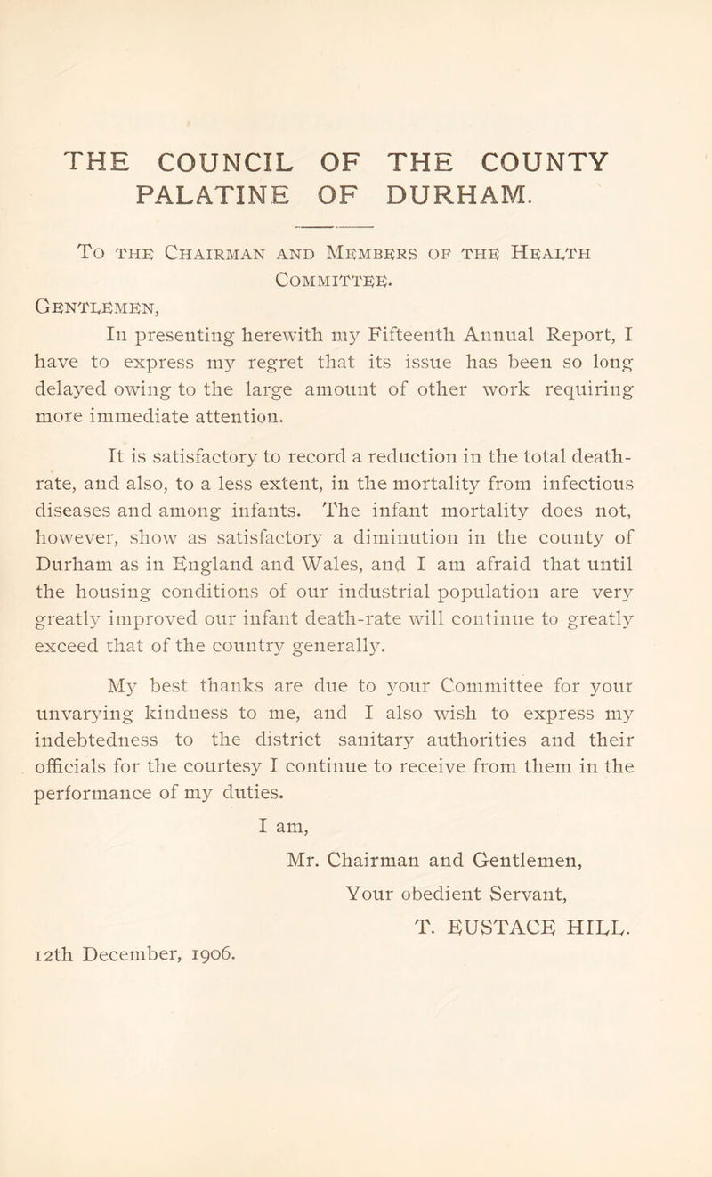 THE COUNCIL OF THE COUNTY PALATINE OF DURHAM. To the Chairman and Members of the Hearth Committee. Gentremen, In presenting herewith my Fifteenth Annual Report, I have to express my regret that its issue has been so long delayed owing to the large amount of other work requiring more immediate attention. It is satisfactory to record a reduction in the total death- rate, and also, to a less extent, in the mortality from infectious diseases and among infants. The infant mortality does not, however, show as satisfactory a diminution in the county of Durham as in England and Wales, and I am afraid that until the housing conditions of our industrial population are very greatly improved our infant death-rate will continue to greatly exceed that of the country generally. My best thanks are due to your Committee for your unvarying kindness to me, and I also wish to express my indebtedness to the district sanitary authorities and their officials for the courtesy I continue to receive from them in the performance of my duties. I am, Mr. Chairman and Gentlemen, Your obedient Servant, T. EUSTACE HIEE. 12th December, 1906.