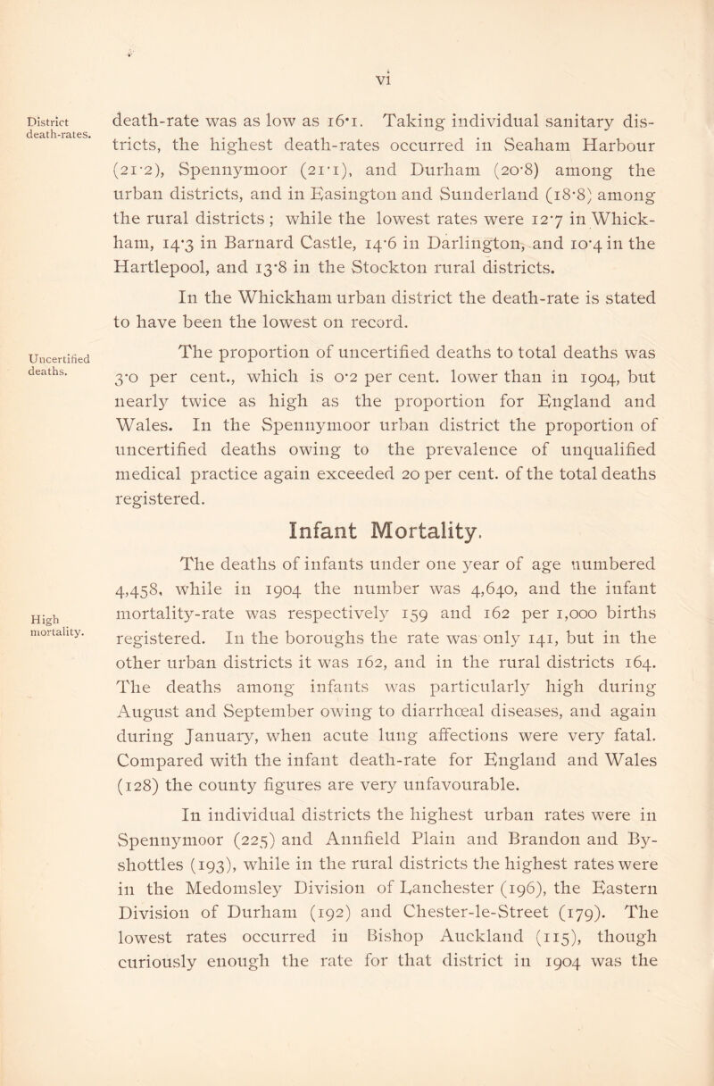 District death-rates. Uncertified deaths. High mortality. death-rate was as low as i6*i. Taking individual sanitary dis- tricts, the highest death-rates occurred in Seaham Harbour (21-2), Spennymoor (21*1), and Durham (20*8) among the urban districts, and in Easington and Sunderland (18*8) among the rural districts ; while the lowest rates were 127 in Whick- ham, 14*3 in Barnard Castle, 14-6 in Darlington, and 10*4 in the Hartlepool, and 13*8 in the Stockton rural districts. In the Whickham urban district the death-rate is stated to have been the lowest on record. The proportion of uncertified deaths to total deaths was 3*0 per cent., which is 0*2 per cent, lower than in 1904, but nearly twice as high as the proportion for England and Wales. In the Spennymoor urban district the proportion of uncertified deaths owing to the prevalence of unqualified medical practice again exceeded 20 per cent, of the total deaths registered. Infant Mortality. The deaths of infants under one year of age numbered 4,458, while in 1904 the number was 4,640, and the infant mortality-rate was respectively 159 and 162 per 1,000 births registered. In the boroughs the rate was only 141, but in the other urban districts it was 162, and in the rural districts 164. The deaths among infants was particularly high during August and September owing to diarrhoeal diseases, and again during January, when acute lung affections were very fatal. Compared with the infant death-rate for England and Wales (128) the county figures are very unfavourable. In individual districts the highest urban rates were in Spenn}mioor (225) and Annfield Plain and Brandon and By- shottles (193), while in the rural districts the highest rates were in the Medomsley Division of Eanchester (196), the Eastern Division of Durham (192) and Chester-le-Street (179). The lowest rates occurred in Bishop Auckland (115), though curiously enough the rate for that district in 1904 was the