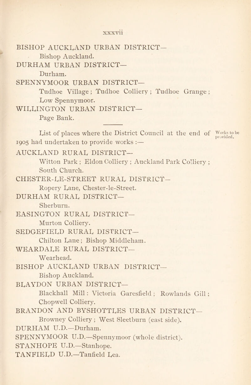 BISHOP AUCKLAND URBAN DISTRICT— Bishop Auckland. DURHAM URBAN DISTRICT— Durham. SPENNYMOOR URBAN DISTRICT— Tudhoe Village ; Tudhoe Colliery ; Tudhoe Grange ; Low Spennymoor. WIUUINGTON URBAN DISTRICT— Page Bank. List of places where the District Council at the end of 1905 had undertaken to provide works :— AUCKLAND RURAL DISTRICT— Witton Park ; Eldon Colliery ; Auckland Park Colliery ; South Church. CHESTER-LE-STREET rural DISTRICT- Ropery Lane, Chester-le-Street. DURHAM RURAL DISTRICT— Sherburn. EASINGTON RURAL DISTRICT— Murton Colliery. SEDGEFIELD RURAL DISTRICT— Chilton Lane; Bishop Middleham. WEARDALE RURAL DISTRICT— Wearhead. BISHOP AUCKLAND URBAN DISTRICT— Bishop Auckland. BLAYDON URBAN DISTRICT— Blackhall Mill : Victoria Garesfield ; Rowlands Gill ; ChopwTell Colliery. BRANDON AND BYSPIOTTLES URBAN DISTRICT— Browney Colliery ; West Sleetburn (east side). DURHAM U.D.—Durham. SPENNYMOOR U.D.—Spennymoor (whole district). STANHOPE U.D.—Stanhope. TANEIELD U.D.—Tanfield Lea. Works to be provided.