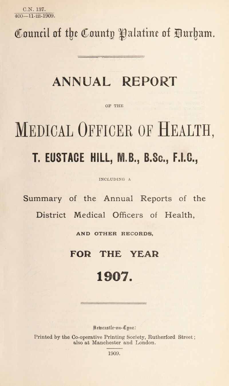 C.N. 137. 400—ll-iii-1909. (Council of t(jc Cotmfp palatine of iturham. ANNUAL REPORT OF THE Medical Officer of Health, T. EUSTACE HILL, M.B., B.Sc., F.I.G., INCLUDING A Summary of the Annual Reports of the District Medical Officers of Health, AND OTHER RECORDS, FOR THE YEAR 1907. B efcocastle-ou- Cjm: Printed by the Co-operative Printing Society, Rutherford Street; also at Manchester and London. 1909.