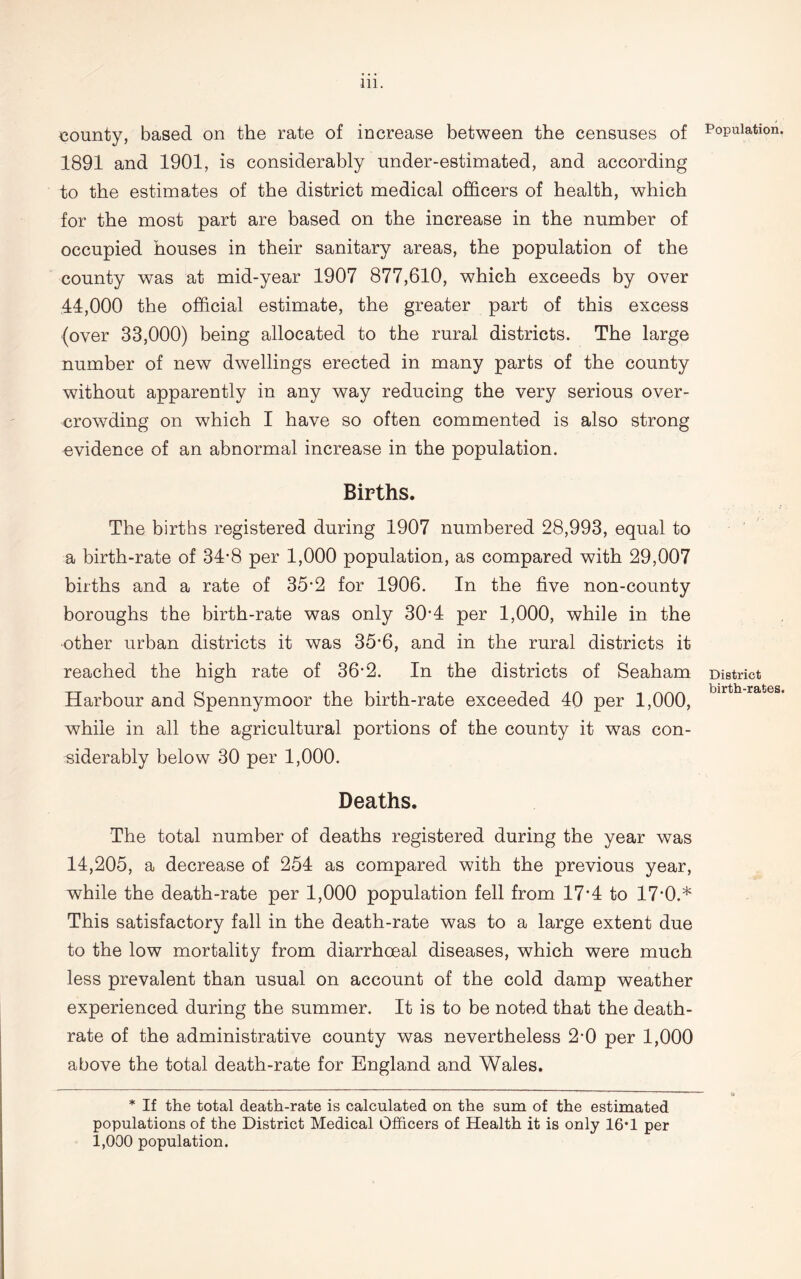 county, based on the rate of increase between the censuses of 1891 and 1901, is considerably under-estimated, and according to the estimates of the district medical officers of health, which for the most part are based on the increase in the number of occupied houses in their sanitary areas, the population of the county was at mid-year 1907 877,610, which exceeds by over 44,000 the official estimate, the greater part of this excess (over 33,000) being allocated to the rural districts. The large number of new dwellings erected in many parts of the county without apparently in any way reducing the very serious over- crowding on which I have so often commented is also strong evidence of an abnormal increase in the population. Births. The births registered during 1907 numbered 28,993, equal to a birth-rate of 34-8 per 1,000 population, as compared with 29,007 births and a rate of 35*2 for 1906. In the five non-county boroughs the birth-rate was only 30*4 per 1,000, while in the other urban districts it was 35*6, and in the rural districts it reached the high rate of 36-2. In the districts of Seaham Harbour and Spennymoor the birth-rate exceeded 40 per 1,000, while in all the agricultural portions of the county it was con- siderably below 30 per 1,000. Deaths. The total number of deaths registered during the year was 14,205, a decrease of 254 as compared with the previous year, while the death-rate per 1,000 population fell from 17’4 to 17’0.* This satisfactory fall in the death-rate was to a large extent due to the low mortality from diarrhceal diseases, which were much less prevalent than usual on account of the cold damp weather experienced during the summer. It is to be noted that the death- rate of the administrative county was nevertheless 2-0 per 1,000 above the total death-rate for England and Wales. * If the total death-rate is calculated on the sum of the estimated populations of the District Medical Officers of Health it is only 16*1 per 1,000 population. Population. District birth-rates.