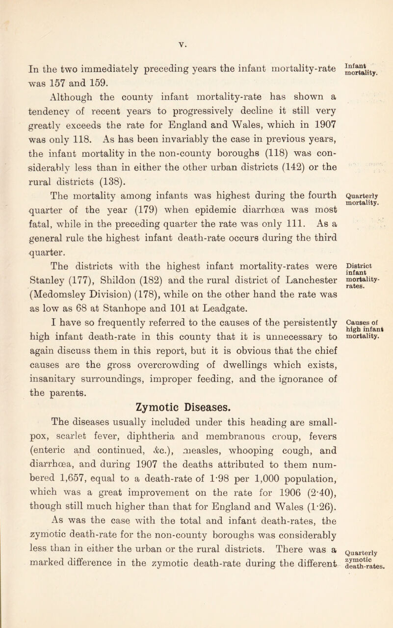 In the two immediately preceding years the infant mortality-rate was 157 and 159. Although the county infant mortality-rate has shown a tendency of recent years to progressively decline it still very greatly exceeds the rate for England and Wales, which in 1907 was only 118. As has been invariably the case in previous years, the infant mortality in the non-county boroughs (118) was con- siderably less than in either the other urban districts (142) or the rural districts (138). The mortality among infants was highest during the fourth quarter of the year (179) when epidemic diarrhoea was most fatal, while in the preceding quarter the rate was only 111. As a general rule the highest infant death-rate occurs during the third quarter. The districts with the highest infant mortality-rates were Stanley (177), Shildon (182) and the rural district of Lanchester (Medomsley Division) (178), while on the other hand the rate was as low as 68 at Stanhope and 101 at Leadgate. I have so frequently referred to the causes of the persistently high infant death-rate in this county that it is unnecessary to again discuss them in this report, but it is obvious that the chief causes are the gross overcrowding of dwellings which exists, insanitary surroundings, improper feeding, and the ignorance of the parents. Zymotic Diseases. The diseases usually included under this heading are small- pox, scarlet fever, diphtheria and membranous croup, fevers (enteric and continued, *fcc.), measles, whooping cough, and diarrhoea, and during 1907 the deaths attributed to them num- bered 1,657, equal to a death-rate of 1*98 per 1,000 population, which was a great improvement on the rate for 1906 (2-40), though still much higher than that for England and Wales (1-26). As was the case with the total and infant death-rates, the zymotic death-rate for the non-county boroughs was considerably less than in either the urban or the rural districts. There was a marked difference in the zymotic death-rate during the different Infant mortality. ■! [V Quarterly mortality. District infant mortality- rates. Causes of high infant mortality. Quarterly zymotic death-rates.