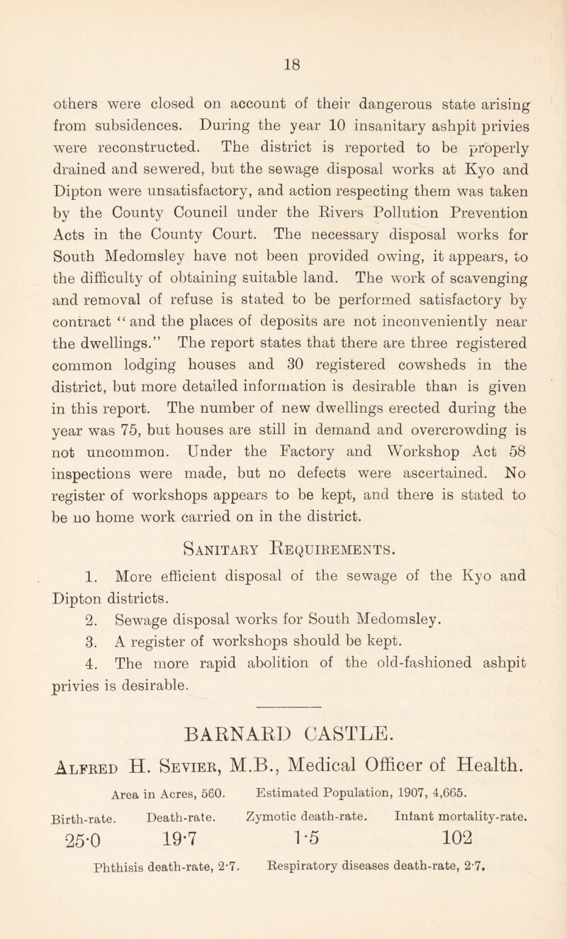 others were closed on account of their dangerous state arising from subsidences. During the year 10 insanitary ashpit privies were reconstructed. The district is reported to be properly drained and sewered, but the sewage disposal works at Kyo and Dipton were unsatisfactory, and action respecting them was taken by the County Council under the Elvers Pollution Prevention Acts in the County Court. The necessary disposal works for South Medomsley have not been provided owing, it appears, to the difficulty of obtaining suitable land. The work of scavenging and removal of refuse is stated to be performed satisfactory by contract “ and the places of deposits are not inconveniently near the dwellings.” The report states that there are three registered common lodging houses and 30 registered cowsheds in the district, but more detailed information is desirable than is given in this report. The number of new dwellings erected during the year was 75, bur houses are still in demand and overcrowding is not uncommon. Under the Factory and Workshop Act 58 inspections were made, but no defects were ascertained. No register of workshops appears to be kept, and there is stated to be no home work carried on in the district. Sanitary Requirements. 1. More efficient disposal of the sewage of the Kyo and Dipton districts. 2. Sewage disposal works for South Medomsley. 3. A register of workshops should be kept. 4. The more rapid abolition of the old-fashioned ashpit privies is desirable. BARNARD CASTLE. Alfred H. Sevier, M.B., Medical Officer of Health. Area in Acres, 580. Estimated Population, 1907, 4,665. Birth-rate. Death-rate. Zymotic death-rate. Infant mortality-rate. 25-0 19-7 1 -5 102 Phthisis death-rate, 2-7. Respiratory diseases death-rate, 2-7.