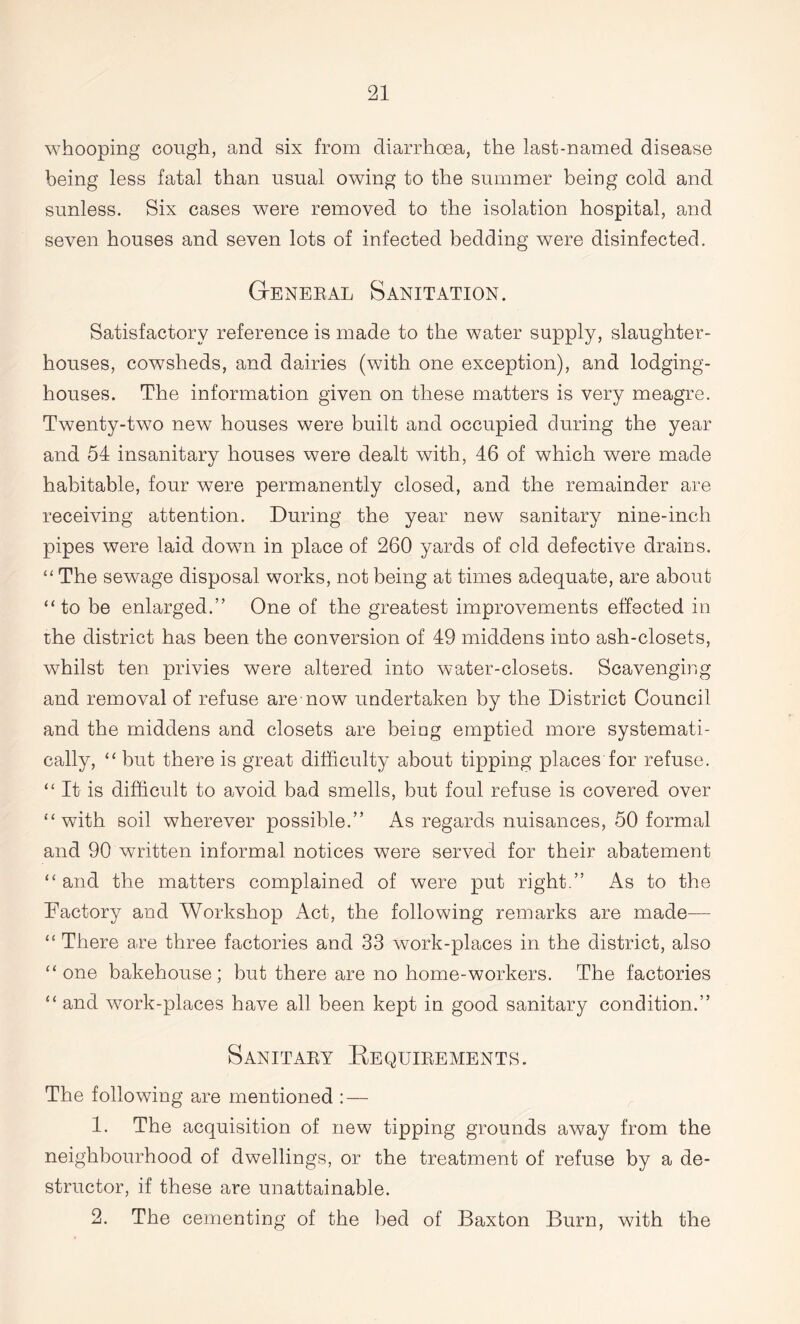 whooping cough, and six from diarrhoea, the last-named disease being less fatal than usual owing to the summer being cold and sunless. Six cases were removed to the isolation hospital, and seven houses and seven lots of infected bedding were disinfected. General Sanitation. Satisfactory reference is made to the water supply, slaughter- houses, cowsheds, and dairies (with one exception), and lodging- houses. The information given on these matters is very meagre. Twenty-two new houses were built and occupied during the year and 54 insanitary houses were dealt with, 46 of which were made habitable, four were permanently closed, and the remainder are receiving attention. During the year new sanitary nine-inch pipes were laid down in place of 260 yards of old defective drains. “ The sewage disposal works, not being at times adequate, are about “to be enlarged.” One of the greatest improvements effected in the district has been the conversion of 49 middens into ash-closets, whilst ten privies were altered into water-closets. Scavenging and removal of refuse are now undertaken by the District Council and the middens and closets are being emptied more systemati- cally, “ but there is great difficulty about tipping places for refuse. “ It is difficult to avoid bad smells, but foul refuse is covered over “with soil wherever possible.” As regards nuisances, 50 formal and 90 written informal notices were served for their abatement “ and the matters complained of were put right.” As to the Factory and Workshop Act, the following remarks are made— “ There are three factories and 33 work-places in the district, also “one bakehouse; but there are no home-workers. The factories “ and work-places have aff been kept in good sanitary condition.” Sanitary Requirements. The following are mentioned : — 1. The acquisition of new tipping grounds away from the neighbourhood of dwellings, or the treatment of refuse by a de- structor, if these are unattainable. 2. The cementing of the bed of Baxton Burn, with the
