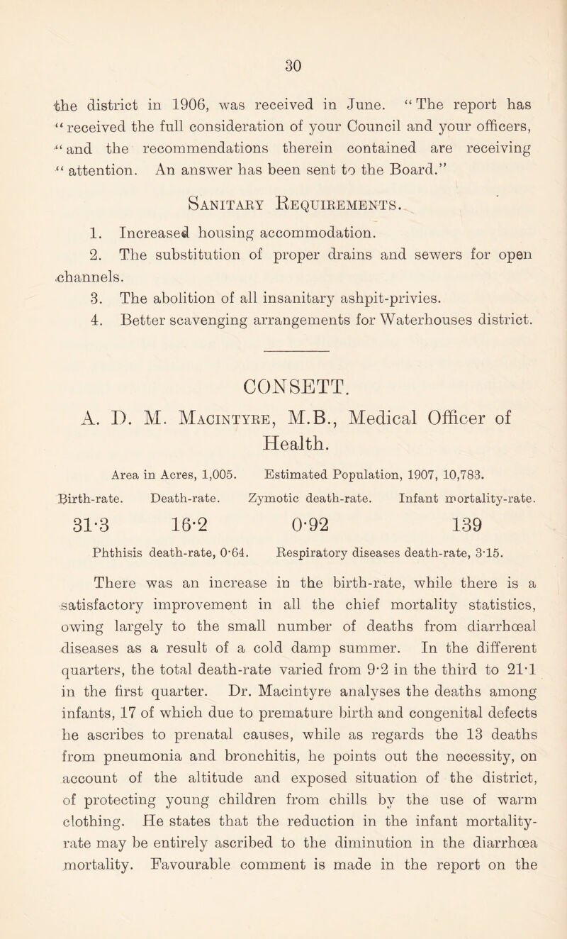 the district in 1906, was received in June. “ The report has “received the full consideration of yonr Council and your officers, •“ and the recommendations therein contained are receiving “ attention. An answer has been sent to the Board.” Sanitary Requirements. 1. Increased housing accommodation. 2. The substitution of proper drains and sewers for open .channels. 3. The abolition of all insanitary ashpit-privies. 4. Better scavenging arrangements for Waterhouses district. CONSETT. A. I). M. Macintyre, M.B., Medical Officer of Health. Area in Acres, 1,005. Estimated Population, 1907, 10,783. Birth-rate. Death-rate. Zymotic death-rate. Infant mortality-rate. 31*3 18*2 0*92 139 Phthisis death-rate, 064. Respiratory diseases death-rate, 3T5. There was an increase in the birth-rate, while there is a satisfactory improvement in all the chief mortality statistics, owing largely to the small number of deaths from diarrhoeal diseases as a result of a cold damp summer. In the different quarters, the total death-rate varied from 9*2 in the third to 21'1 in the first quarter. Dr. Macintyre analyses the deaths among infants, 17 of which due to premature birth and congenital defects he ascribes to prenatal causes, while as regards the 13 deaths from pneumonia and bronchitis, he points out the necessity, on account of the altitude and exposed situation of the district, of protecting young children from chills by the use of warm clothing. He states that the reduction in the infant mortality- rate may be entirely ascribed to the diminution in the diarrhoea mortality. Favourable comment is made in the report on the