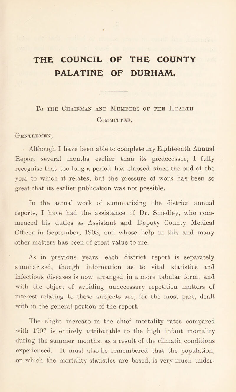 THE COUNCIL OF THE COUNTY PALATINE OF DURHAM. To THE CHAIRMAN AND MEMBERS OF THE HEALTH Committee. Gentlemen, Although I have been able to complete my Eighteenth Annual Report several months earlier than its predecessor, I fully recognise that too long a period has elapsed since the end of the year to which it relates, but the pressure of work has been so great that its earlier publication was not possible. In the actual work of summarizing the district annual reports, I have had the assistance of Dr. Smedley, who com- menced his duties as Assistant and Deputy County Medical Officer in September, 1908, and whose help in this and many other matters has been of great value to me. As in previous years, each district report is separately summarized, though information as to vital statistics and infectious diseases is now arranged in a more tabular form, and with the object of avoiding unnecessary repetition matters of interest relating to these subjects are, for the most part, dealt with in the general portion of the report. The slight increase in the chief mortality rates compared with 1907 is entirely attributable to the high infant mortality during the summer months, as a result of the climatic conditions experienced. It must also be remembered that the population, on which the mortality statistics are based, is very much under-