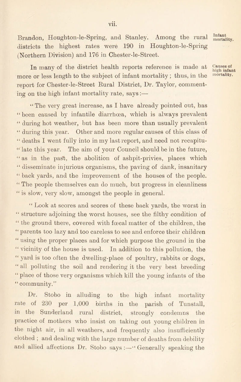 Brandon, Houghton-le-Spring, and Stanley. Among the rural districts the highest rates were 190 in Houghton-le-Spring (Northern Division) and 176 in Chester-le-Street. In many of the district health reports reference is made at more or less length to the subject of infant mortality; thus, in the report for Chester-le-Street Rural District, Dr. Taylor, comment- ing on the high infant mortality rate, says :— “ The very great increase, as I have already pointed out, has “been caused by infantile diarrhoea, which is always prevalent ■ a “ during hot weather, but has been more than usually prevalent “ during this year. Other and more regular causes of this class of “ deaths I went fully into in my last report, and need not recapitu- “ late this year. The aim of your Council should be in the future, “as in the pas't, the abolition of ashpit-privies, places which “ disseminate injurious organisms, the paving of dank, insanitary “ back yards, and the improvement of the houses of the people. “ The people themselves can do much, but progress in cleanliness “ is slow, very slow, amongst the people in general. “ Look at scores and scores of these back yards, the worst in “ structure adjoining the worst houses, see the filthy condition of “ the ground there, covered with fcecal matter of the children, the “ parents too lazy and too careless to see and enforce their children “ using the proper places and for which purpose the ground in the “ vicinity of the house is used. In addition to this pollution, the “ yard is too often the dwelling-place of poultry, rabbits or dogs, “ all polluting the soil and rendering it the very best breeding “ place of those very organisms which kill the young infants of the “ community.” Dr. Stobo in alluding to the high infant mortality rate of 230 per 1,000 births in the parish of Tunstall, in the Sunderland rural district, strongly condemns the practice of mothers who insist on taking out young children in the night air, in all weathers, and frequently also insufficiently clothed ; and dealing with the large number of deaths from debility and allied affections Dr. Stobo says Generally speaking the Infant mortality. Causes of high infant mortality.