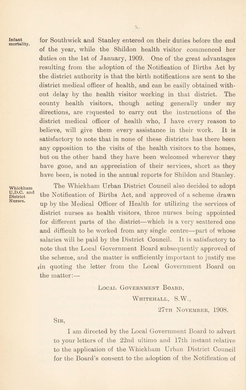 Infant mortality. Whickham U.D.C. and District Nurses. for Southwick and Stanley entered on their duties before the end of the year, while the Shildon health visitor commenced her duties on the 1st of January, 1909. One of the great advantages resulting from the adoption of the Notification of Births Act by the district authority is that the birth notifications are sent to the district medical officer of health, and can be easily obtained with- out delay by the health visitor working in that district. The county health visitors, though acting generally under my directions, are requested to carry out the instructions of the district medical officer of health who, I have every reason to believe, will give them every assistance in their work. It is satisfactory to note that in none of these districts has there been any opposition to the visits of the health visitors to the homes, but on the other hand they have been welcomed wherever they have gone, and an appreciation of their services, short as they have been, is noted in the annual reports for Shildon and Stanley. The Whickham Urban District Council also decided to adopt the Notification of Births Act, and approved of a scheme drawn up by the Medical Officer of Health for utilizing the services of district nurses as health visitors, three nurses being appointed for different parts of the district—which is a very scattered one and difficult to he worked from any single centre—part of whose salaries will be paid by the District Council. It is satisfactory to note that the Local Government Board subsequently approved of the scheme, and the matter is sufficiently important to justify me gin quoting the letter from the Local Government Board on the matter:— Local Government Board, Whitehall, S.W., 27th November, 1908. Sir, I am directed by the Local Government Board to advert to your letters of the 22nd ultimo and 17th instant relative to the application of the Whickham Urban District Council for the Board’s consent to the adoption of the Notification of