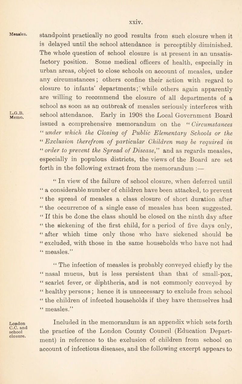 Measles. L.G.B. Memo. London C.C.and school closure. standpoint practically no good results from such closure when it is delayed until the school attendance is perceptibly diminished. The whole question of school closure is at present in an unsatis- factory position. Some medical officers of health, especially in urban areas, object to close schools on account of measles, under any circumstances; others confine their action with regard to closure to infants’ departmentswhile others again apparently are willing to recommend the closure of all departments of a school as soon as an outbreak of measles seriously interferes with school attendance. Early in 1908 the Local Government Board issued a comprehensive memorandum on the “ Circumstances “under which the Closing of Public Elementary Schools or the “ Exclusion therefrom of particular Children may be required in “ order to prevent the Spread of Disease,” and as regards measles, especially in populous districts, the views of the Board are set forth in the following extract from the memorandum :— “ In view of the failure of school closure, when deferred until “ a considerable number of children have been attacked, to prevent “ the spread of measles a class closure of short duration after “ the occurrence of a single case of measles has been suggested. “ If this be done the class should be closed on the ninth day after “ the sickening of the first child, for a period of five days only, “ after which time only those who have sickened should be “ excluded, with those in the same households who have not had “ measles.” “ The infection of measles is probably conveyed chiefly by the “ nasal mucus, but is less persistent than that of small-pox, “ scarlet fever, or diphtheria, and is not commonly conveyed by “ healthy persons; hence it is unnecessary to exclude from school “ the children of infected households if they have themselves had “ measles.” Included in the memorandum is an appendix which sets forth the practice of the London County Council (Education Depart- ment) in reference to the exclusion of children from school on account of infectious diseases, and the following excerpt appears to
