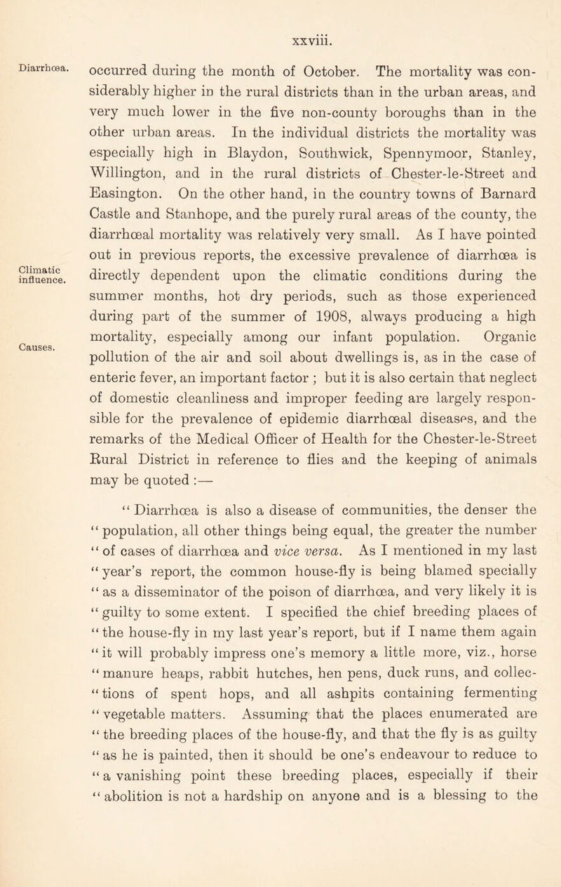 Diarrhoea. Climatic influence. Causes. occurred during the month of October. The mortality was con- siderably higher in the rural districts than in the urban areas, and very much lower in the five non-county boroughs than in the other urban areas. In the individual districts the mortality was especially high in Blaydon, Southwick, Spennymoor, Stanley, Willington, and in the rural districts of Chester-le-Street and Easington. On the other hand, in the country towns of Barnard Castle and Stanhope, and the purely rural areas of the county, the diarrhceal mortality was relatively very small. As I have pointed out in previous reports, the excessive prevalence of diarrhoea is directly dependent upon the climatic conditions during the summer months, hot dry periods, such as those experienced during part of the summer of 1908, always producing a high mortality, especially among our infant population. Organic pollution of the air and soil about dwellings is, as in the case of enteric fever, an important factor ; but it is also certain that neglect of domestic cleanliness and improper feeding are largely respon- sible for the prevalence of epidemic diarrhoeal diseases, and the remarks of the Medical Officer of Health for the Chester-le-Street Rural District in reference to flies and the keeping of animals may be quoted “ Diarrhoea is also a disease of communities, the denser the “ population, all other things being equal, the greater the number “ of cases of diarrhoea and vice versa. As I mentioned in my last “ year’s report, the common house-fly is being blamed specially “as a disseminator of the poison of diarrhoea, and very likely it is “ guilty to some extent. I specified the chief breeding places of “ the house-fly in my last year’s report, but if I name them again “it will probably impress one’s memory a little more, viz., horse “ manure heaps, rabbit hutches, hen pens, duck runs, and collec- “ tions of spent hops, and all ashpits containing fermenting “ vegetable matters. Assuming that the places enumerated are “ the breeding places of the house-fly, and that the fly is as guilty “ as he is painted, then it should be one’s endeavour to reduce to “ a vanishing point these breeding places, especially if their “ abolition is not a hardship on anyone and is a blessing to the