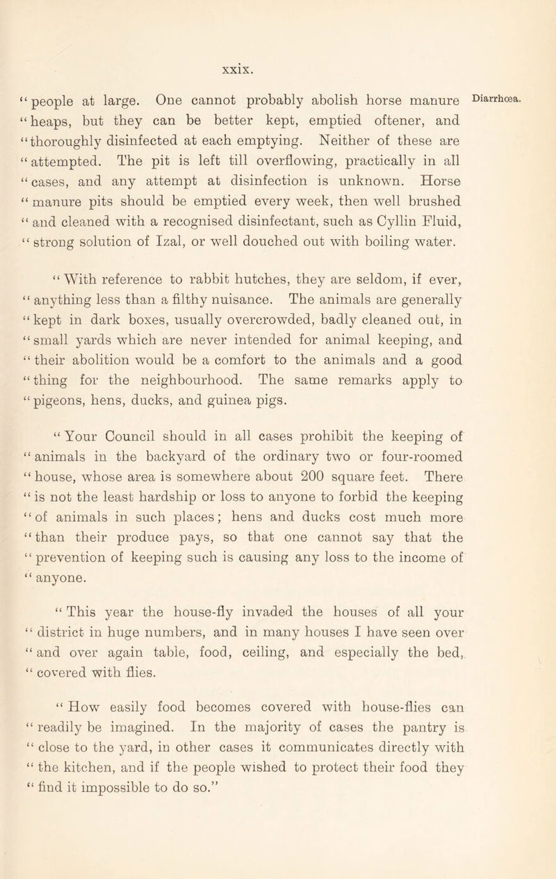 “people at large. One cannot probably abolish horse manure “ heaps, but they can be better kept, emptied oftener, and “thoroughly disinfected at each emptying. Neither of these are “ attempted. The pit is left till overflowing, practically in all “ cases, and any attempt at disinfection is unknown. Horse “ manure pits should be emptied every week, then well brushed “ and cleaned with a recognised disinfectant, such as Cyllin Fluid, “ strong solution of Izal, or well douched out with boiling water. “With reference to rabbit hutches, they are seldom, if ever, “ anything less than a filthy nuisance. The animals are generally “kept in dark boxes, usually overcrowded, badly cleaned out, in “ small yards which are never intended for animal keeping, and “ their abolition would be a comfort to the animals and a good “ thing for the neighbourhood. The same remarks apply to “ pigeons, hens, ducks, and guinea pigs. “ Your Council should in all cases prohibit the keeping of “ animals in the backyard of the ordinary two or four-roomed “house, whose area is somewhere about 200 square feet. There “ is not the least hardship or loss to anyone to forbid the keeping “of animals in such places; hens and ducks cost much more “than their produce pays, so that one cannot say that the “ prevention of keeping such is causing any loss to the income of “ anyone. “ This year the house-fly invaded the houses of all your “ district in huge numbers, and in many houses I have seen over “ and over again table, food, ceiling, and especially the bed, “ covered with flies. “ How easily food becomes covered with house-flies can “ readily be imagined. In the majority of cases the pantry is “ close to the yard, in other cases it communicates directly with “ the kitchen, and if the people wished to protect their food they “ find it impossible to do so.” Diarrhoea.