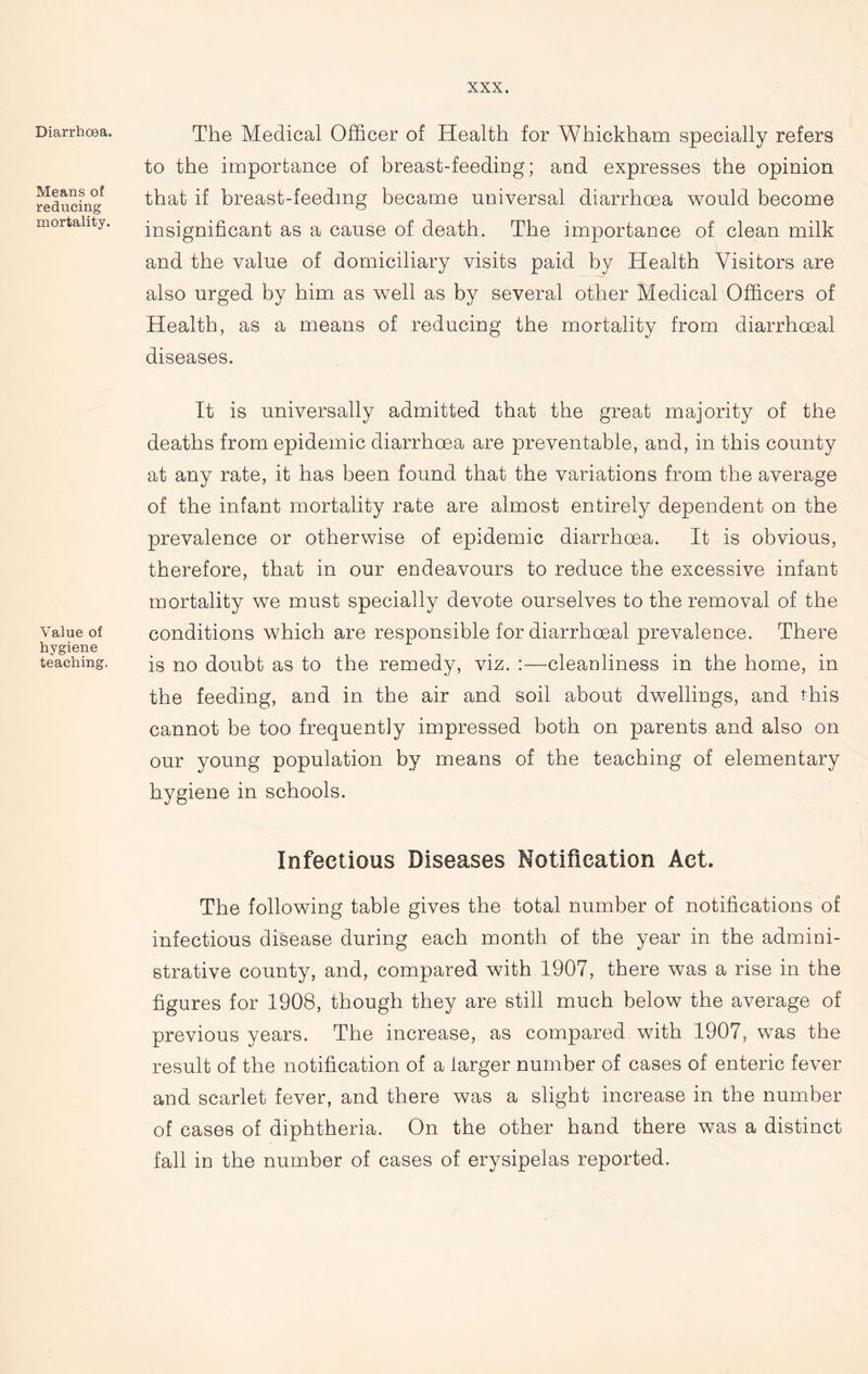 Diarrhoea. Means of reducing mortality. Value of hygiene teaching. The Medical Officer of Health for Whickham specially refers to the importance of breast-feeding; and expresses the opinion that if breast-feeding became universal diarrhoea would become insignificant as a cause of death. The importance of clean milk and the value of domiciliary visits paid by Health Visitors are also urged by him as well as by several other Medical Officers of Health, as a means of reducing the mortality from diarrhceal diseases. It is universally admitted that the great majority of the deaths from epidemic diarrhoea are preventable, and, in this county at any rate, it has been found that the variations from the average of the infant mortality rate are almost entirely dependent on the prevalence or otherwise of epidemic diarrhoea. It is obvious, therefore, that in our endeavours to reduce the excessive infant mortality we must specially devote ourselves to the removal of the conditions which are responsible for diarrhceal prevalence. There is no doubt as to the remedy, viz. :—cleanliness in the home, in the feeding, and in the air and soil about dwellings, and this cannot be too frequently impressed both on parents and also on our young population by means of the teaching of elementary hygiene in schools. Infectious Diseases Notification Act. The following table gives the total number of notifications of infectious disease during each month of the year in the admini- strative county, and, compared with 1907, there was a rise in the figures for 1908, though they are still much below the average of previous years. The increase, as compared with 1907, was the result of the notification of a larger number of cases of enteric fever and scarlet fever, and there was a slight increase in the number of cases of diphtheria. On the other hand there was a distinct fall in the number of cases of erysipelas reported.
