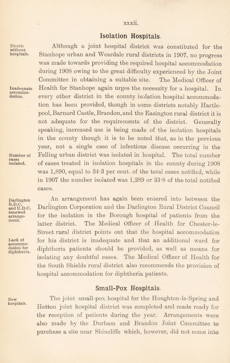 Distric without hospitals. Inadequate accommo- dation. Number of cases isolated. Darlington R.D.C. and U.D.C. renewed arrange- ment. Lack of accommo- dation for diphtheria New hospitals. Isolation Hospitals. Although a joint hospital district was constituted for the Stanhope urban and Weardale rural districts in 1907, no progress was made towards providing the required hospital accommodation during 1908 owing to the great difficulty experienced by the Joint Committee in obtaining a suitable site. The Medical Officer of Health for Stanhope again urges the necessity for a hospital. In every other district in the county isolation hospital accommoda- tion has been provided, though in some districts notably Hartle- pool, Barnard Castle, Brandon, and the Easington rural district it is not adequate for the requirements of the district. Generally speaking, increased use is being made of the isolation hospitals in the county though it is to be noted that, as in the previous year, not a single case of infectious disease occurring in the Felling urban district was isolated in hospital. The total number of cases treated in isolation hospitals in the county during 1908 was 1,890, equal to 31-3 per cent, of the total cases notified, while in 1907 the number isolated was 1,289 or 33-8 of the total notified cases. An arrangement has again been entered into between the W Darlington Corporation and the Darlington Bural District Council for the isolation in the Borough hospital of patients from the latter district. The Medical Officer of Health for Chester-le- Street rural district points out that the hospital accommodation for his district is inadequate and that an additional ward for diphtheria patients should be provided, as well as means for isolating any doubtful cases. The Medical Officer of Health for the South Shields rural district also recommends the provision of hospital accommodation for diphtheria patients. Small-Pox Hospitals. The joint small-pox hospital for the Houghton-le-Spring and Hetton joint hospital district was completed and made ready for the reception of patients during the year. Arrangements were also made bv the Durham and Brandon Joint Committee to purchase a site near Shincliffe which, however, did not come into