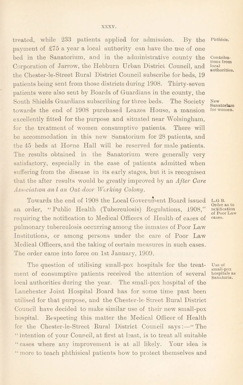 treated, while 233 patients applied for admission. By the payment of £75 a year a local authority can have the use of one bed in the Sanatorium, and in the administrative county the Corporation of Jarrow, the Hebburn Urban District Council, and the Chester-le-Street Bural District Council subscribe for beds, 19 patients being sent from those districts during 1908. Thirty-seven patients were also sent by Boards of Guardians in the county, the South Shields Guardians subscribing for three beds. The Society towards the end of 1908 purchased Leazes House, a mansion excellently fitted for the purpose and situated near Wolsingham, for the treatment of women consumptive patients. There will be accommodation in this new Sanatorium for 28 patients, and the 45 beds at Horne Hall will be reserved for male patients. The results obtained in the Sanatorium were generally very satisfactory, especially in the case of patients admitted when suffering from the disease in its early stages, but it is recognised that the after results would be greatly improved by an After Care Association an l an Outdoor Working Colony. Towards the end of 1908 the Local Government Board issued an order, ‘‘Public Health (Tuberculosis) Pegulations, 1908,” requiring the notification to Medical Officers of Health-of cases of pulmonary tuberculosis occurring among the inmates of Poor Law Institutions, or among persons under the care of Poor Law Medical Officers, and the taking of certain measures in such cases. The order came into force on 1st January, 1909. The question of utilising small-pox hospitals for the treat- ment of consumptive patients received the attention of several local authorities during the year. The small-pox hospital of the Lanchester Joint Hospital Board has for some time past been utilised for that purpose, and the Chester-le-Street Bural District Council have decided to make similar use of their new small-pox hospital. Respecting this matter the Medical Officer of Health for the Chester-le-Street Bural District Council says“ The “intention of your Council, at first at least, is to treat all suitable “cases where any improvement is at all likely. Your idea is “ more to teach phthisical patients how to protect themselves and Phthisis. Contribu- tions from local authorities. New Sanatorium for women. L.G B. Order as to notification of Poor Law cases. Use of small-pox hospitals as Sanatoria.