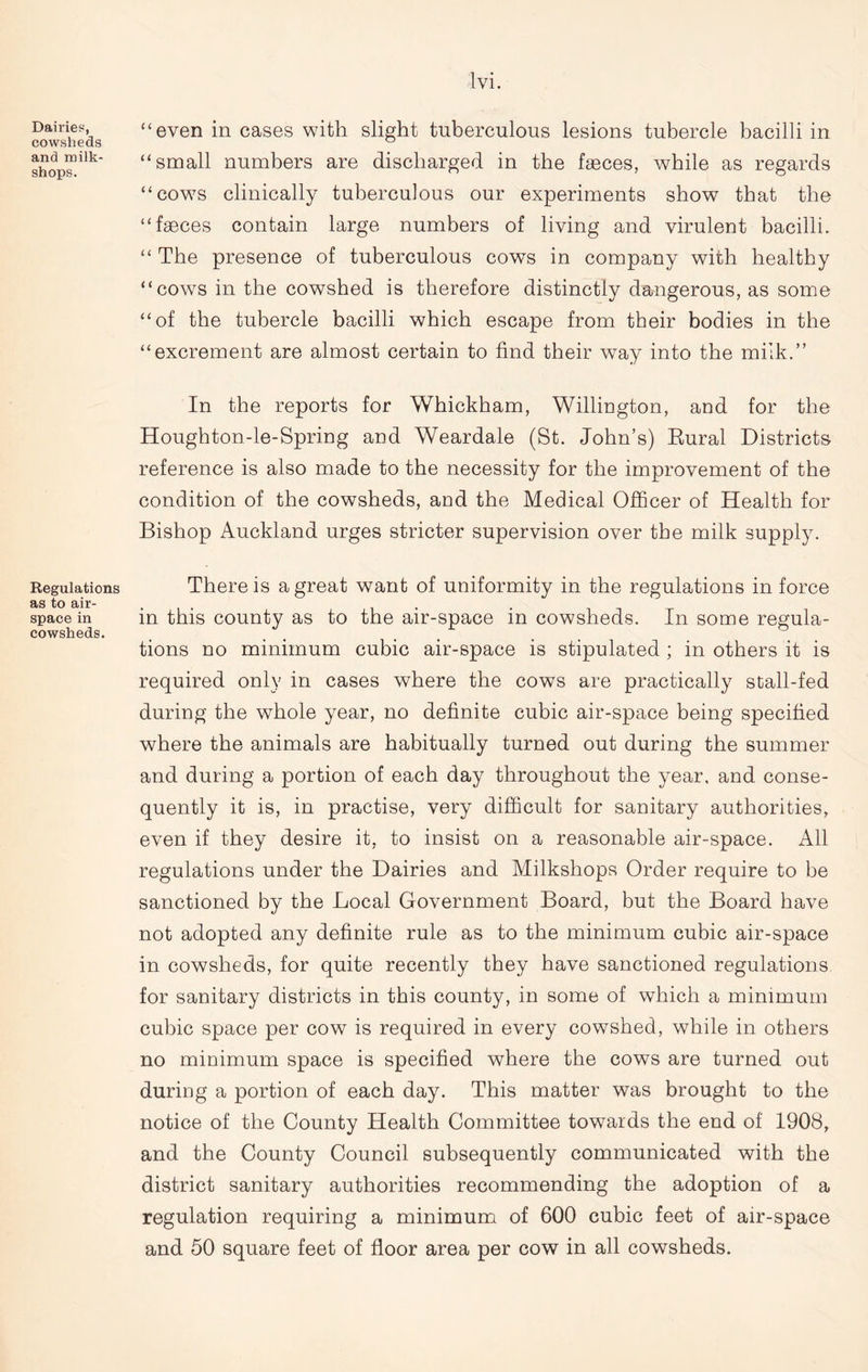 Dairies, cowsheds and milk- shops. Regulations as to air- space in cowsheds. Ivi. “even in cases with slight tuberculous lesions tubercle bacilli in “small numbers are discharged in the feces, while as regards “cows clinically tuberculous our experiments show that the “feces contain large numbers of living and virulent bacilli. “ The presence of tuberculous cows in company with healthy “cows in the cowshed is therefore distinctly dangerous, as some “of the tubercle bacilli which escape from their bodies in the “excrement are almost certain to find their way into the milk.” In the reports for Whickham, Willington, and for the Houghton-le-Spring and Weardale (St. John’s) Eural Districts reference is also made to the necessity for the improvement of the condition of the cowsheds, and the Medical Officer of Health for Bishop Auckland urges stricter supervision over the milk supply. There is a great want of uniformity in the regulations in force in this county as to the air-space in cowsheds. In some regula- tions no minimum cubic air-space is stipulated ; in others it is required only in cases where the cows are practically stall-fed during the whole year, no definite cubic air-space being specified where the animals are habitually turned out during the summer and during a portion of each day throughout the year, and conse- quently it is, in practise, very difficult for sanitary authorities, even if they desire it, to insist on a reasonable air-space. All regulations under the Dairies and Milkshops Order require to be sanctioned by the Local Government Board, but the Board have not adopted any definite rule as to the minimum cubic air-space in cowsheds, for quite recently they have sanctioned regulations for sanitary districts in this county, in some of which a minimum cubic space per cow is required in every cowshed, while in others no minimum space is specified where the cows are turned out during a portion of each day. This matter was brought to the notice of the County Health Committee towards the end of 1908, and the County Council subsequently communicated with the district sanitary authorities recommending the adoption of a regulation requiring a minimum of 600 cubic feet of air-space and 50 square feet of floor area per cow in all cowsheds.