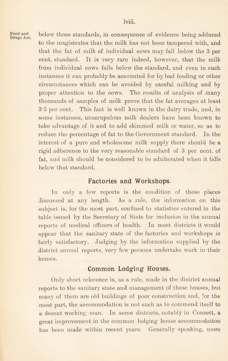 Food and Drugs Act. below those standards, in consequence of evidence being adduced to the magistrates that the milk has not been tampered with, and that the fat of milk of individual cows may fall below the 3 per cent, standard. It is very rare indeed, however, that the milk from iDdividual cows falls below the standard, and even in such instances it can probably be accounted for by bad feeding or other circumstances which can be avoided by careful milking and by proper attention to the cows. The results of analysis of many thousands of samples of milk prove that the fat averages at least 3*5 per cent. This fact is well known in the dairy trade, and, in some instances, unscrupulous milk dealers have been known to take advantage of it and to add skimmed milk or water, so as to reduce the percentage of fat to the Government standard. In the interest of a pure and wholesome milk supply there should be a rigid adherence to the very reasonable standard of 3 per cent, of fat, and milk should be considered to be adulterated when it falls below that standard. Factories and Workshops. In only a few reports is the condition of these places discussed at any length. As a rule, the information on this subject is, for the most part, confined to statistics entered in the table issued by the Secretary of State for inclusion in the annual reports of medical officers of health. In most districts it would appear that the sanitary state of the factories and workshops is fairly satisfactory. Judging by the information supplied by the district annual reports, very few persons undertake work in their homes. Common Lodging’ Houses. Only short reference is, as a rule, made in the district annual reports to the sanitary state and management of these houses, but many of them are old buildings of poor construction and, for the most part, the accommodation is not such as to commend itself to a decent working man. In some districts, notably in Consett, a great improvement in the common lodging house accommodation has been made within recent years. Generally speaking, more