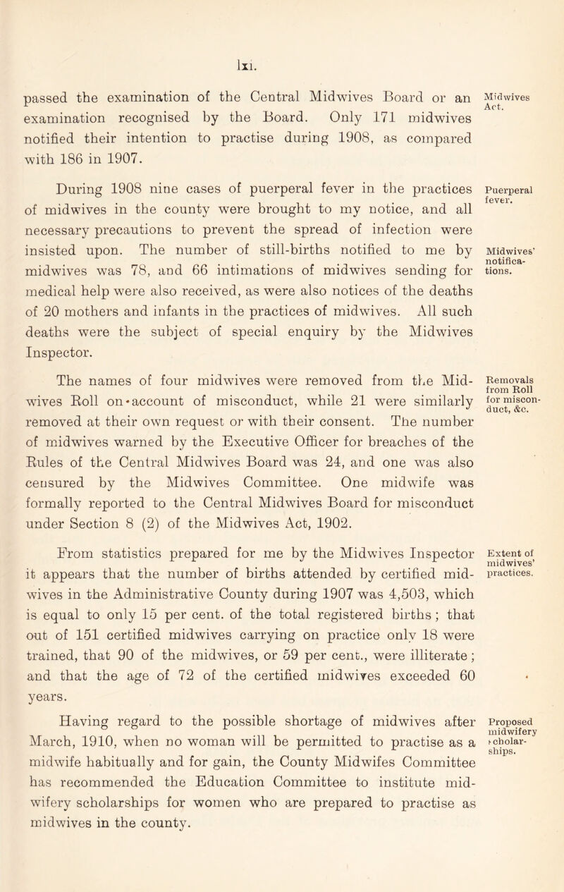 passed the examination of the Central Midwives Board or an examination recognised by the Board. Only 171 midwives notified their intention to practise during 1908, as compared with 186 in 1907. During 1908 nine cases of puerperal fever in the practices of midwives in the county were brought to my notice, and all necessary precautions to prevent the spread of infection were insisted upon. The number of still-births notified to me by midwives was 78, and 66 intimations of midwives sending for medical help were also received, as were also notices of the deaths of 20 mothers and infants in the practices of midwives. All such deaths were the subject of special enquiry by the Midwives Inspector. The names of four midwives were removed from the Mid- wives Boll on-account of misconduct, while 21 were similarly removed at their own request or with their consent. The number of midwives warned by the Executive Officer for breaches of the Buies of the Central Midwives Board was 24, and one was also censured by the Midwives Committee. One midwife was formally reported to the Central Midwives Board for misconduct under Section 8 (2) of the Midwives Act, 1902. From statistics prepared for me by the Midwives Inspector it appears that the number of births attended by certified mid- wives in the Administrative County during 1907 was 4,503, which is equal to only 15 per cent, of the total registered births; that out of 151 certified midwives carrying on practice only 18 were trained, that 90 of the midwives, or 59 per cent., were illiterate; and that the age of 72 of the certified mid wires exceeded 60 years. Having regard to the possible shortage of midwives after March, 1910, when no woman will be permitted to practise as a midwife habitually and for gain, the County Midwifes Committee has recommended the Education Committee to institute mid- wifery scholarships for women who are prepared to practise as midwives in the county. Mid wives Act. Puerperal fever. Midwives' notifica- tions. Removals from Roll for miscon- duct, &c. Extent of midwives’ practices. Proposed midwifery ► cholar- ships.