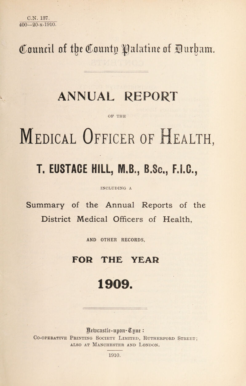 C.N. 137. 400—20-X-1910. Council of % Count p palatine of 13 itrljam. ANNUAL REPORT OF THE Medical Officer of Health, T. EUSTACE HILL, M.B., B.Sc., F.I.C., INCLUDING A Summary of the Annual Reports of the District Medical Officers of Health, AND OTHER RECORDS, FOR THE YEAR 1909. yetocastk-upou-Cpnc : CO-OPERATIVE PRINTING SOCIETY LIMITED, RUTHERFORD STREET; also at Manchester and London. 1910.