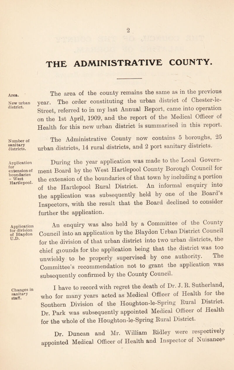 the administrative county. Area. New urban district. Number of sanitary districts. Application for extension of boundaries - West Hartlepool. Application for division of Blaydon U.D. Changes in sanitary staff. / The area of the county remains the same as in the previous year. The order constituting the urban district of Chester-le- Street, referred to in my last Annual Report, came, into operation on the 1st April, 1909, and the report of the Medical Officer of Health for this new urban district is summarised in this report. The Administrative County now contains 5 boroughs, 25 urban districts, 14 rural districts, and 2 port sanitary districts. During the year application was made to the Local Govern- ment Board by the West Hartlepool County Borough Council for the extension of the boundaries of that town by including a portion of the Hartlepool Rural District. An informal enquiry into the application was subsequently held by one of the Board’s Inspectors, with the result that the Board declined to considei further the application. An enquiry was also held by a Committee of the County Council into an application by the Blaydon Urban District Council for the division of that urban district into two urban districts, the chief giounds for the application being that the district was too unwieldy to be properly supervised by one authority. The Committee’s recommendation not to grant the application was subsequently confirmed by the County Council. I have to record with regret the death of Dr. J. R. Sutherland, who for many years acted as Medical Officer of Health for the Southern Division of the Houghton-le-Spring Rural District. Dr. Park was subsequently appointed Medical Officer of Health for the whole of the Houghton-le-Spring Rural District. Dr. Duncan and Mr. William Ridley were respectively appointed Medical Officer of Health and Inspector of Nuisance^