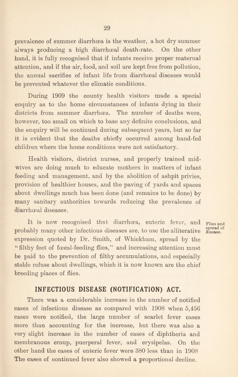 prevalence of summer diarrhoea is the weather, a hot dry summer always producing a high diarrhoeal death-rate. On the other hand, it is fully recognised that if infants receive proper maternal attention, and if the air, food, and soil are kept free from pollution, the annual sacrifice of infant life from diarrhoeal diseases would be prevented whatever the climatic conditions. During 1909 the county health visitors made a special enquiry as to the home circumstances of infants dying in their districts from summer diarrhoea. The number of deaths were, however, too small on which to base any definite conclusions, and the enquiry will be continued during subsequent years, but so far it is evident that the deaths chiefly occurred among hand-fed children where the home conditions were not satisfactory. Health visitors, district nurses, and properly trained mid- wives are doing much to educate mothers in matters of infant feeding and management, and by the abolition of ashpit privies, provision of healthier houses, and the paving of yards and spaces about dwellings much has been done (and remains to be done) by many sanitary authorities towards reducing the prevalence of diarrhoeal diseases. It is now recognised that diarrhoea, enteric fever, and probably many other infectious diseases are, to use the alliterative expression quoted by Dr. Smith, of Whickham, spread by the “filthy feet of foecal-feeding flies,” and increasing attention must be paid to the prevention of filthy accumulations, and especially stable refuse about dwellings, which it is now known are the chief breeding places of flies. INFECTIOUS DISEASE (NOTIFICATION) ACT. There was a considerable increase in the number of notified cases of infectious disease as compared with 1908 when 5,456 cases were notified, the large number of scarlet fever cases more than accounting for the increase, but there was also a very slight increase in the number of cases of diphtheria and membranous croup, puerperal fever, and erysipelas. On the other hand the cases of enteric fever were 380 less than in 1908 The cases of continued fever also showed a proportional decline. Flies and spread of disease.