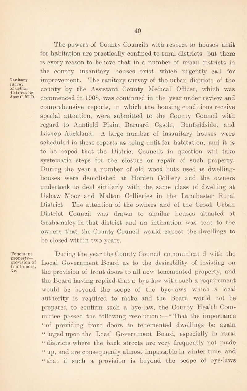 Sanitary survey of urban districts by Asst.C.M.O. Tenement property— provision of front doors, &c. The powers of County Councils with respect to houses unfit for habitation are practically confined to rural districts, but there is every reason to believe that in a number of urban districts in the county insanitary houses exist which urgently call for improvement. The sanitary survey of the urban districts of the county by the Assistant County Medical Officer, which was commenced in 1908, was continued in the year under review and comprehensive reports, in which the housing conditions receive special attention, were submitted to the County Council with regard to Annfield Plain, Barnard Castle, Benfieldside, and Bishop Auckland. A large number of insanitary houses were scheduled in these reports as being unfit for habitation, and it is to be hoped that the District Councils in question will take systematic steps for the closure or repair of such property. During the year a number of old wood huts used as dwelling- houses were demolished at Horden Colliery and the owners undertook to deal similarly with the same class of dwelling at Ushaw Moor and Malton Collieries in the Lanchester Bural District. The attention of the owners and of the Crook Urban District Council was drawn to similar houses situated at Grahamsley in that district and an intimation was sent to the owners that the County Council would expect the dwellings to be closed within two years. During the year the County Councd communicat d with the Local Government Board as to the desirability of insisting on the provision of front doors to all new tenemented property, and the Board having replied that a bye-law with such a requirement would be beyond the scope of the bye-laws which a local authority is required to make and the Board would not be prepared to confirm such a bye-law, the County Health Com- mittee passed the following resolution:—“ That the importance “of providing front doors to tenemented dwellings be again “ urged upon the Local Government Board, especially in rural “ districts where the back streets are very frequently not made “up, and are consequently almost impassable in winter time, and “ that if such a provision is beyond the scope of bye-laws