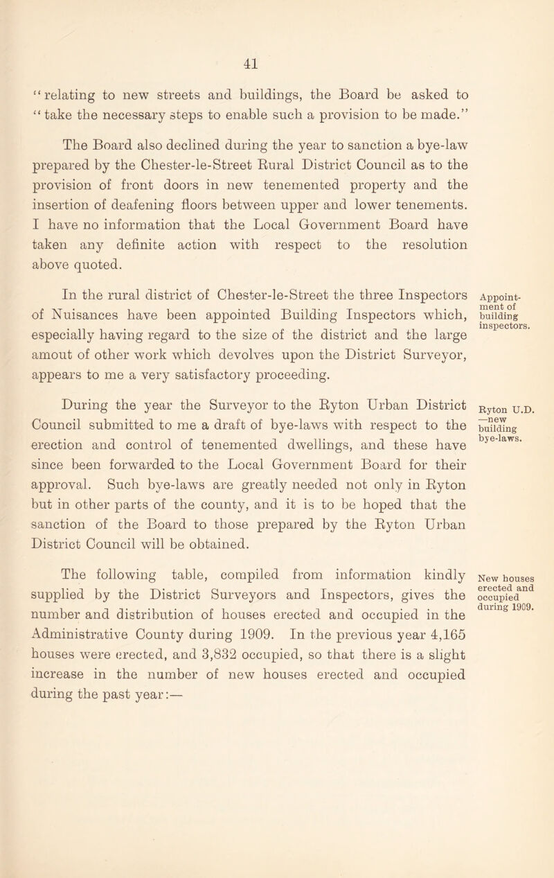 “relating to new streets and buildings, the Board be asked to “ take the necessary steps to enable such a provision to be made.” The Board also declined during the year to sanction a bye-law prepared by the Chester-le-Street Rural District Council as to the provision of front doors in new tenemented property and the insertion of deafening floors between upper and lower tenements. I have no information that the Local Government Board have taken any definite action with respect to the resolution above quoted. In the rural district of Chester-le-Street the three Inspectors of Nuisances have been appointed Building Inspectors which, especially having regard to the size of the district and the large amout of other work which devolves upon the District Surveyor, appears to me a very satisfactory proceeding. During the year the Surveyor to the By ton Urban District Council submitted to me a draft of bye-laws with respect to the erection and control of tenemented dwellings, and these have since been forwarded to the Local Government Board for their approval. Such bye-laws are greatly needed not only in Ryton but in other parts of the county, and it is to be hoped that the sanction of the Board to those prepared by the Ryton Urban District Council will be obtained. The following table, compiled from information kindly supplied by the District Surveyors and Inspectors, gives the number and distribution of houses erected and occupied in the Administrative County during 1909. In the previous year 4,165 houses were erected, and 3,832 occupied, so that there is a slight increase in the number of new houses erected and occupied during the past year:— Appoint- ment of building inspectors. Ryton U.D. —new building bye-laws. New houses erected and occupied during 1909.