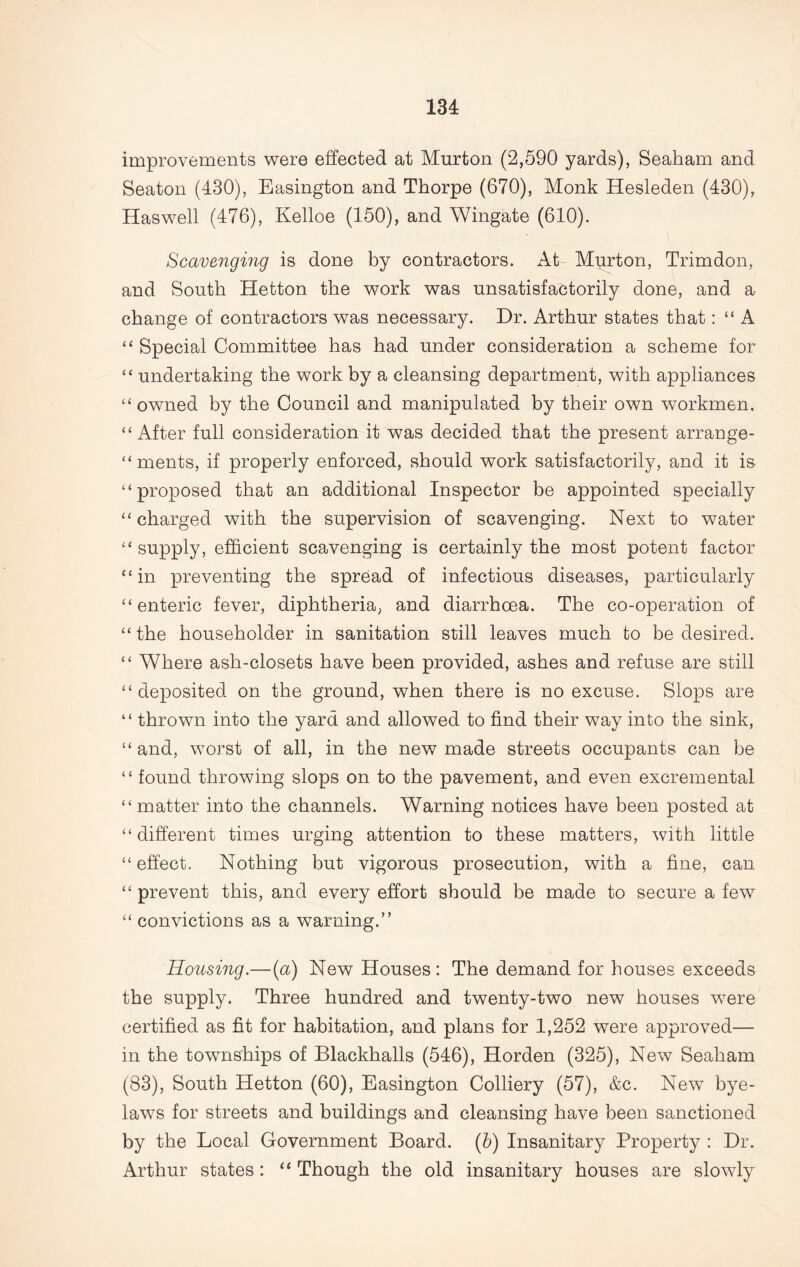 improvements were effected at Murton (2,590 yards), Seaham and Seaton (430), Easington and Thorpe (670), Monk Hesleden (430), Haswell (476), Kelloe (150), and Wingate (610). Scavenging is done by contractors. At Murton, Trimdon, and South Hetton the work was unsatisfactorily done, and a change of contractors was necessary. Dr. Arthur states that: “ A “ Special Committee has had under consideration a scheme for “ undertaking the work by a cleansing department, with appliances “ owned by the Council and manipulated by their own workmen. “ After full consideration it was decided that the present arrange- “ ments, if properly enforced, should work satisfactorily, and it is “proposed that an additional Inspector be appointed specially “charged with the supervision of scavenging. Next to water “ supply, efficient scavenging is certainly the most potent factor “ in preventing the spread of infectious diseases, particularly “enteric fever, diphtheria, and diarrhoea. The co-operation of “the householder in sanitation still leaves much to be desired. “ Where ash-closets have been provided, ashes and refuse are still “deposited on the ground, when there is no excuse. Slops are “ thrown into the yard and allowed to find their way into the sink, “ and, worst of all, in the new made streets occupants can be “ found throwing slops on to the pavement, and even excremental “ matter into the channels. Warning notices have been posted at “different times urging attention to these matters, with little “effect. Nothing but vigorous prosecution, with a fine, can “ prevent this, and every effort should be made to secure a few “ convictions as a warning.” Housing.—(a) New Houses : The demand for houses exceeds the supply. Three hundred and twenty-two new houses were certified as fit for habitation, and plans for 1,252 were approved— in the townships of Blackballs (546), Horden (325), New Seaham (83), South Hetton (60), Easington Colliery (57), &c. New bye- laws for streets and buildings and cleansing have been sanctioned by the Local Government Board. (5) Insanitary Property : Dr. Arthur states: “ Though the old insanitary houses are slowly