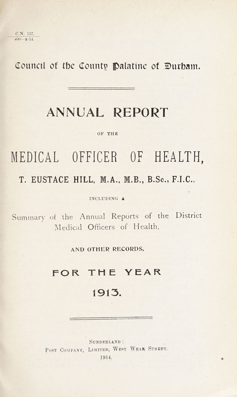 C.'S. 137. ’40(,l—X-14. Council of tbc County fl>alatine of 2?iubani. ANNUAL REPORT OF THE MEDICAL OFFICER OF HEALTH, T. EUSTACE HILL, M.A., M.B., B.Sc., F.I.C., INCLUDING A Summary of the Annual Reports of the District Medical Officers of Health, AND OTHER RECORDS, FOR THE YEAR 1913, SUNDKRLAND : Post Company, Limited, West ^Vear Street. 1914.