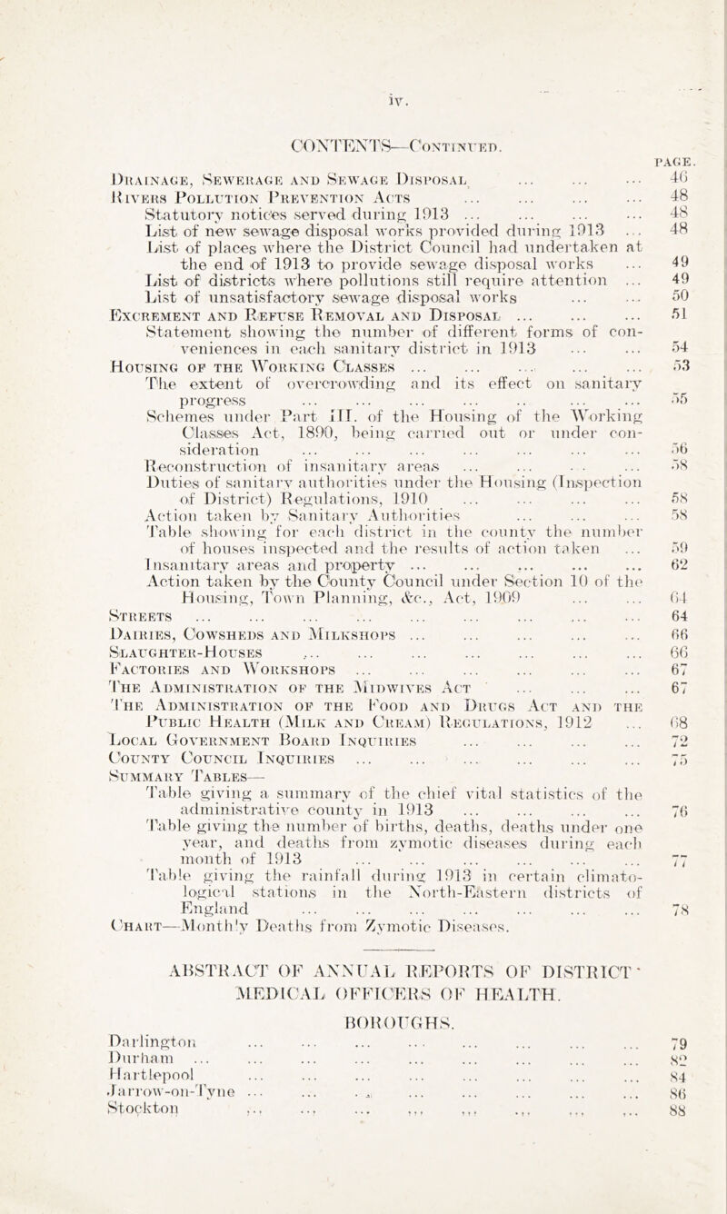 IV. CON^PEXTS—CoxTiNX’ED. J)uAiNAGE, Sewerage and Sewage Disposal Divers Pollution Puevention Acts Statutory notices served, chiring ]913 ... List of new sewage disposal works provided during 1913 Li.st of places where the District Council had undertaken at the end of 1913 to provide sewage disposal works liist of districts where pollutions still require attention ... List of unsatisfactory sewage disposal works Excrement and Refuse Removal and Disposal ... Statement showing the number of different forms of con- veniences ill eacli sanitary district in 1913 Housing op the Working CtASSES ... ff'he extent of overcrowding and its effect on sanitary progress Scliemes under Part HI. of the Housing of tlie AVorking Classes Act, 1890, being carried out or under con- sideration Reconstruction of insanitary areas Duties of sanitary autliorities under the Housing (Inspection of District) Regulations, 1910 Action taken by Sanitary Autliorities 'hable sliowing for each district in the county the number of houses inspected and the results of action taken Insanitary areas and proiperty ... Action taken by the County Council under Section 10 of the Housing, Town Planning, Ac., Act, 1909 Streets Dairies, Cowsheds and AIilkshops ... Slaughter-Houses Factories and Workshops The Administration of the Aiidwives Act 'PiiE Administration of the P'ood and Drugs Act and the Rublic Health (Milk and Cream) Regulations, 1912 Local Government Board Inquiries County Council Inquiries ... ... ... Summary 'JAbles— d’able giving a summary of the chief vital statistics of the administrative county in 1913 'Pable giving the number of births, deaths, deaths under one year, and deaths from zymotic diseases during each month of 1913 d'able giving the rainfall during 1913 in certain climato- logical stations in the Xorth-Eastern districts of England C'hart—Month'y Deaths from Zymotic Diseases. PAGE. 4G 48 48 48 49 49 50 51 54 53 .“>5 56 58 58 58 59 62 04 64 66 60 67 67 08 76 / < 78 ABSTRACT OF AXXUAl. REPORTS OF DISTRICT' MEDICAJ. OFFICERS OF HEAT.TH. Darlington nOROFGHS. Durham • » « « « » Hartlepool .Jarrow-on-Tyne ... . ♦ • *1 . > • Stockton ..