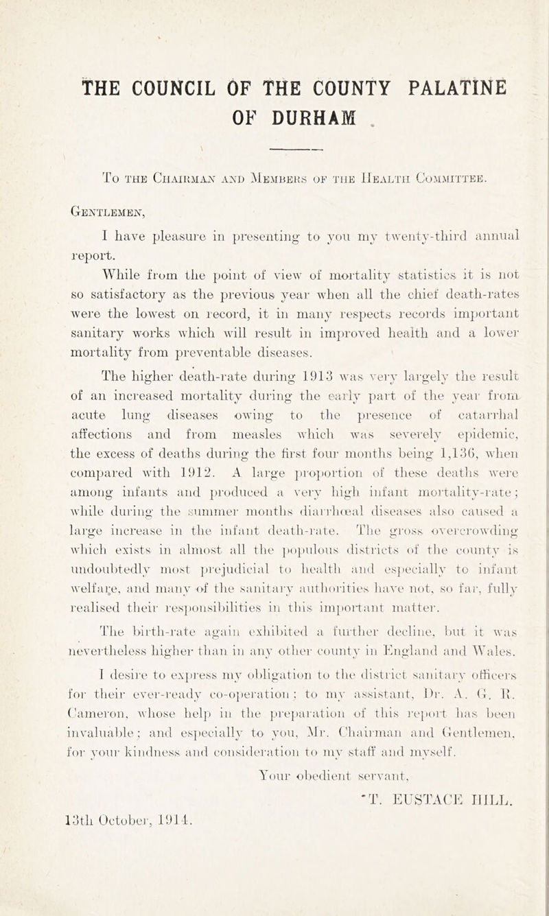 THE COUNCIL OF THE COUNTY PALATINE OF DURHAM \ To THE ClIAHLMAX AND MeMBEKS OF 'J'llE IJeALTH COMMITTEE. CIeATLEMEjS^, I have pleasure in presenting to y(:)U my tMeiity-third annual report. While from the point of viev^ of mortality statistics it is not so satisfactory as the previous year when all the chief death-rates were the loAvest on record, it in many respects records im])ortant sanitary works which will result in improved health and a lowei' mortality from preventable diseases. The higher death-rate during 1913 mtis verv largelv the result of an increased mortality during the early part of the year from acute lung diseases ovdiig to the presence of catai'rlial affections and from measles vdiicli was severely ej)idemic, the excess of deaths duriug the hrst four months being 1,13(), vdien compared vuth 1912. A large ])ro])ortioii of these deatlis rvei’c among infants and })roduced a veiy high infant mortality-rate; tvliile during the suminei’ months diarrlneal diseases also caused a large increase in the infant death-rate. Tlie gross overcrowding which exists in almost all the ]»()pulous districts of the county is undoubtedly most prejudicial to health and esjiecially to infant welfare, and many <d‘ the sanitary authorities have not, so faic fully realised their responsibilities in this imi)Oi'tant matter. The birth-rate again exhibited a further decline, but it was nevertheless higher than in any othei' county in Kngland and Wales. 1 desii'e to expi'ess my obligation to the district sanitary othcers for their evei'-i'cady co-o]»ei'ation ; to my assistant. Die A. (1. Tv. Cameron, Avhose help in the pi-ej)aration of this I'epoit lias been invaluable; and es])ecially to you, Mr. ('haiiina]i and (lentlemen, for your kindness and consideration to my staff and myself. Youi‘ obedient servant, 'T. EUSTAtdf JIlLh. 13th Octobei', 1911.